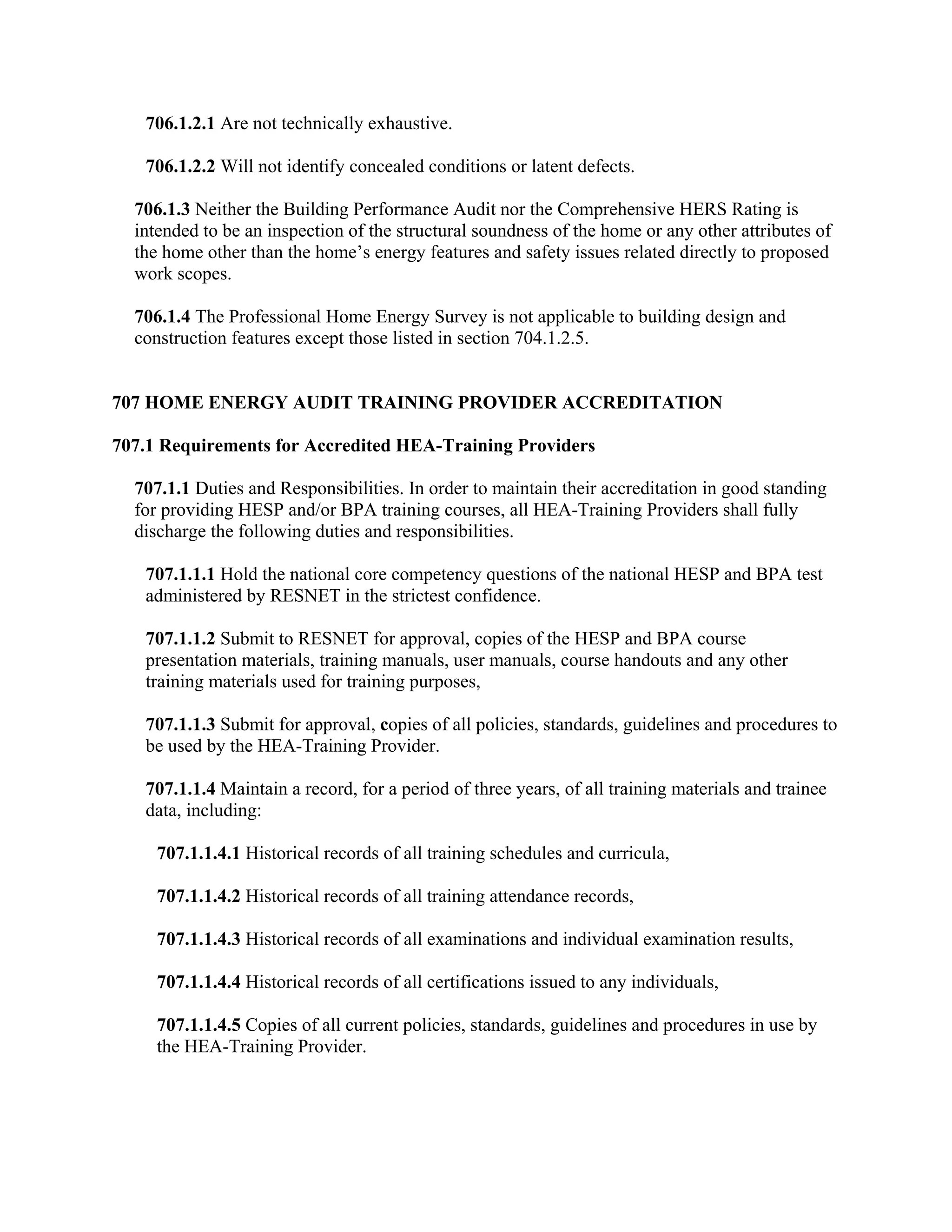 706.1.2.1 Are not technically exhaustive.

   706.1.2.2 Will not identify concealed conditions or latent defects.

  706.1.3 Neither the Building Performance Audit nor the Comprehensive HERS Rating is
  intended to be an inspection of the structural soundness of the home or any other attributes of
  the home other than the home’s energy features and safety issues related directly to proposed
  work scopes.

  706.1.4 The Professional Home Energy Survey is not applicable to building design and
  construction features except those listed in section 704.1.2.5.


707 HOME ENERGY AUDIT TRAINING PROVIDER ACCREDITATION

707.1 Requirements for Accredited HEA-Training Providers

  707.1.1 Duties and Responsibilities. In order to maintain their accreditation in good standing
  for providing HESP and/or BPA training courses, all HEA-Training Providers shall fully
  discharge the following duties and responsibilities.

   707.1.1.1 Hold the national core competency questions of the national HESP and BPA test
   administered by RESNET in the strictest confidence.

   707.1.1.2 Submit to RESNET for approval, copies of the HESP and BPA course
   presentation materials, training manuals, user manuals, course handouts and any other
   training materials used for training purposes,

   707.1.1.3 Submit for approval, copies of all policies, standards, guidelines and procedures to
   be used by the HEA-Training Provider.

   707.1.1.4 Maintain a record, for a period of three years, of all training materials and trainee
   data, including:

     707.1.1.4.1 Historical records of all training schedules and curricula,

     707.1.1.4.2 Historical records of all training attendance records,

     707.1.1.4.3 Historical records of all examinations and individual examination results,

     707.1.1.4.4 Historical records of all certifications issued to any individuals,

     707.1.1.4.5 Copies of all current policies, standards, guidelines and procedures in use by
     the HEA-Training Provider.
 