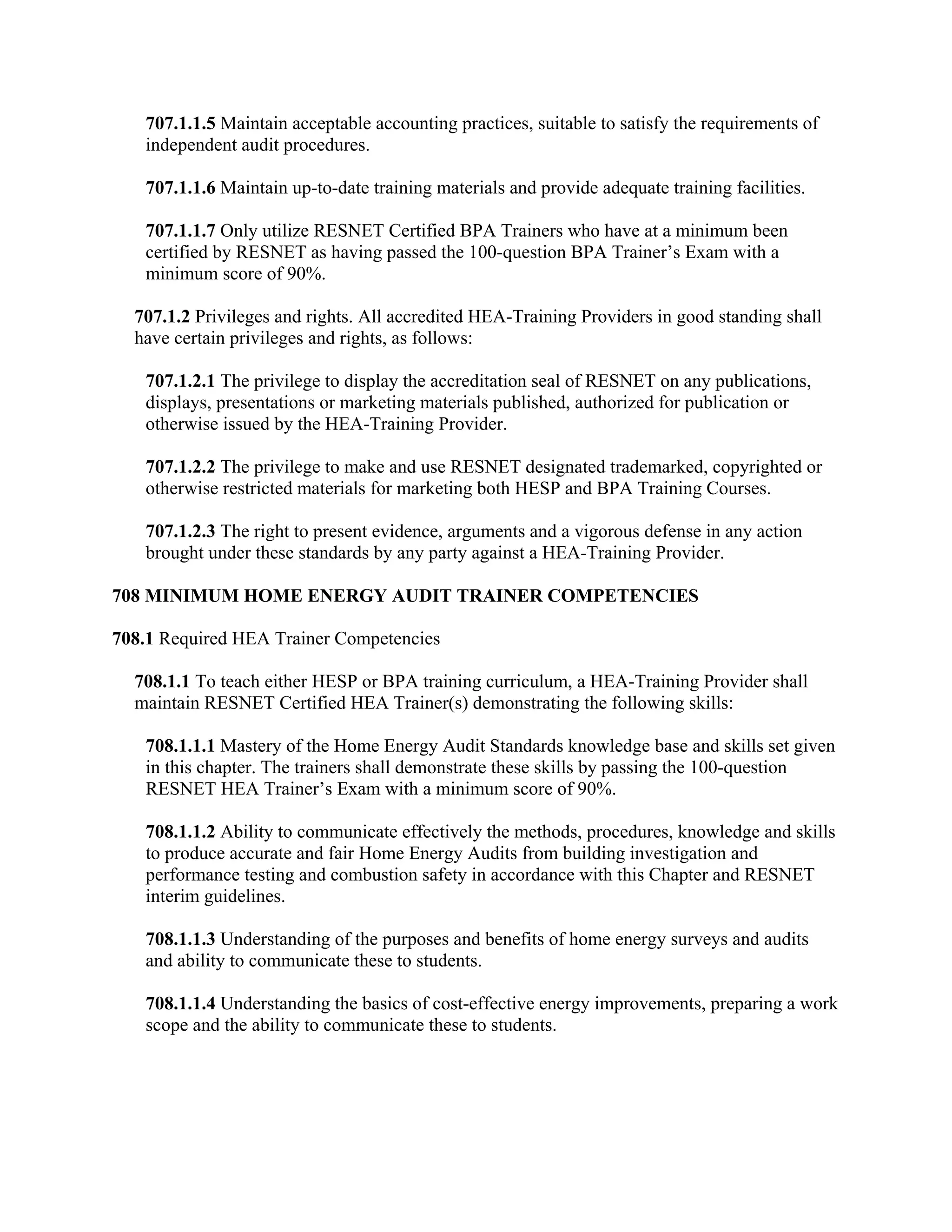 707.1.1.5 Maintain acceptable accounting practices, suitable to satisfy the requirements of
   independent audit procedures.

   707.1.1.6 Maintain up-to-date training materials and provide adequate training facilities.

   707.1.1.7 Only utilize RESNET Certified BPA Trainers who have at a minimum been
   certified by RESNET as having passed the 100-question BPA Trainer’s Exam with a
   minimum score of 90%.

  707.1.2 Privileges and rights. All accredited HEA-Training Providers in good standing shall
  have certain privileges and rights, as follows:

   707.1.2.1 The privilege to display the accreditation seal of RESNET on any publications,
   displays, presentations or marketing materials published, authorized for publication or
   otherwise issued by the HEA-Training Provider.

   707.1.2.2 The privilege to make and use RESNET designated trademarked, copyrighted or
   otherwise restricted materials for marketing both HESP and BPA Training Courses.

   707.1.2.3 The right to present evidence, arguments and a vigorous defense in any action
   brought under these standards by any party against a HEA-Training Provider.

708 MINIMUM HOME ENERGY AUDIT TRAINER COMPETENCIES

708.1 Required HEA Trainer Competencies

  708.1.1 To teach either HESP or BPA training curriculum, a HEA-Training Provider shall
  maintain RESNET Certified HEA Trainer(s) demonstrating the following skills:

   708.1.1.1 Mastery of the Home Energy Audit Standards knowledge base and skills set given
   in this chapter. The trainers shall demonstrate these skills by passing the 100-question
   RESNET HEA Trainer’s Exam with a minimum score of 90%.

   708.1.1.2 Ability to communicate effectively the methods, procedures, knowledge and skills
   to produce accurate and fair Home Energy Audits from building investigation and
   performance testing and combustion safety in accordance with this Chapter and RESNET
   interim guidelines.

   708.1.1.3 Understanding of the purposes and benefits of home energy surveys and audits
   and ability to communicate these to students.

   708.1.1.4 Understanding the basics of cost-effective energy improvements, preparing a work
   scope and the ability to communicate these to students.
 