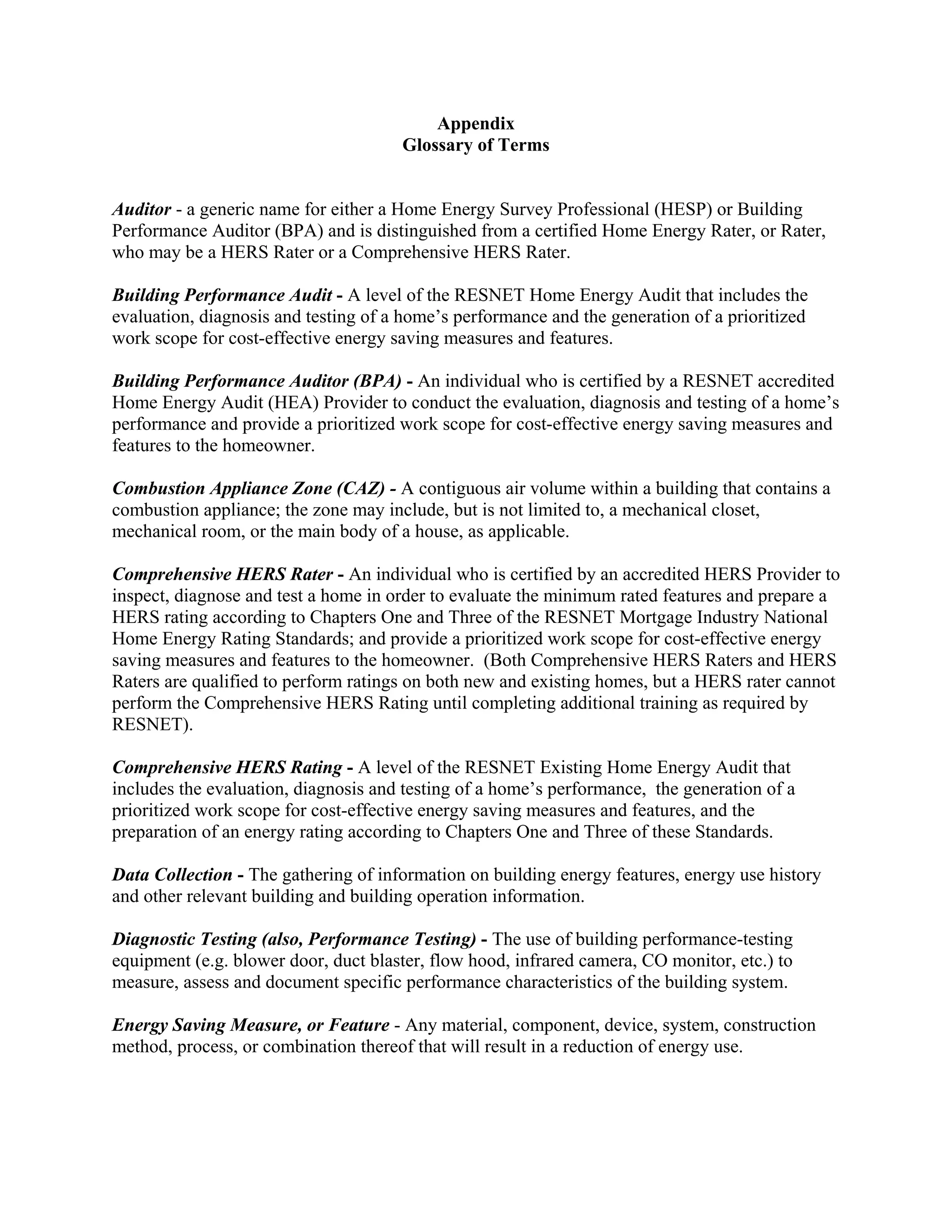 Appendix
                                      Glossary of Terms


Auditor - a generic name for either a Home Energy Survey Professional (HESP) or Building
Performance Auditor (BPA) and is distinguished from a certified Home Energy Rater, or Rater,
who may be a HERS Rater or a Comprehensive HERS Rater.

Building Performance Audit - A level of the RESNET Home Energy Audit that includes the
evaluation, diagnosis and testing of a home’s performance and the generation of a prioritized
work scope for cost-effective energy saving measures and features.

Building Performance Auditor (BPA) - An individual who is certified by a RESNET accredited
Home Energy Audit (HEA) Provider to conduct the evaluation, diagnosis and testing of a home’s
performance and provide a prioritized work scope for cost-effective energy saving measures and
features to the homeowner.

Combustion Appliance Zone (CAZ) - A contiguous air volume within a building that contains a
combustion appliance; the zone may include, but is not limited to, a mechanical closet,
mechanical room, or the main body of a house, as applicable.

Comprehensive HERS Rater - An individual who is certified by an accredited HERS Provider to
inspect, diagnose and test a home in order to evaluate the minimum rated features and prepare a
HERS rating according to Chapters One and Three of the RESNET Mortgage Industry National
Home Energy Rating Standards; and provide a prioritized work scope for cost-effective energy
saving measures and features to the homeowner. (Both Comprehensive HERS Raters and HERS
Raters are qualified to perform ratings on both new and existing homes, but a HERS rater cannot
perform the Comprehensive HERS Rating until completing additional training as required by
RESNET).

Comprehensive HERS Rating - A level of the RESNET Existing Home Energy Audit that
includes the evaluation, diagnosis and testing of a home’s performance, the generation of a
prioritized work scope for cost-effective energy saving measures and features, and the
preparation of an energy rating according to Chapters One and Three of these Standards.

Data Collection - The gathering of information on building energy features, energy use history
and other relevant building and building operation information.

Diagnostic Testing (also, Performance Testing) - The use of building performance-testing
equipment (e.g. blower door, duct blaster, flow hood, infrared camera, CO monitor, etc.) to
measure, assess and document specific performance characteristics of the building system.

Energy Saving Measure, or Feature - Any material, component, device, system, construction
method, process, or combination thereof that will result in a reduction of energy use.
 