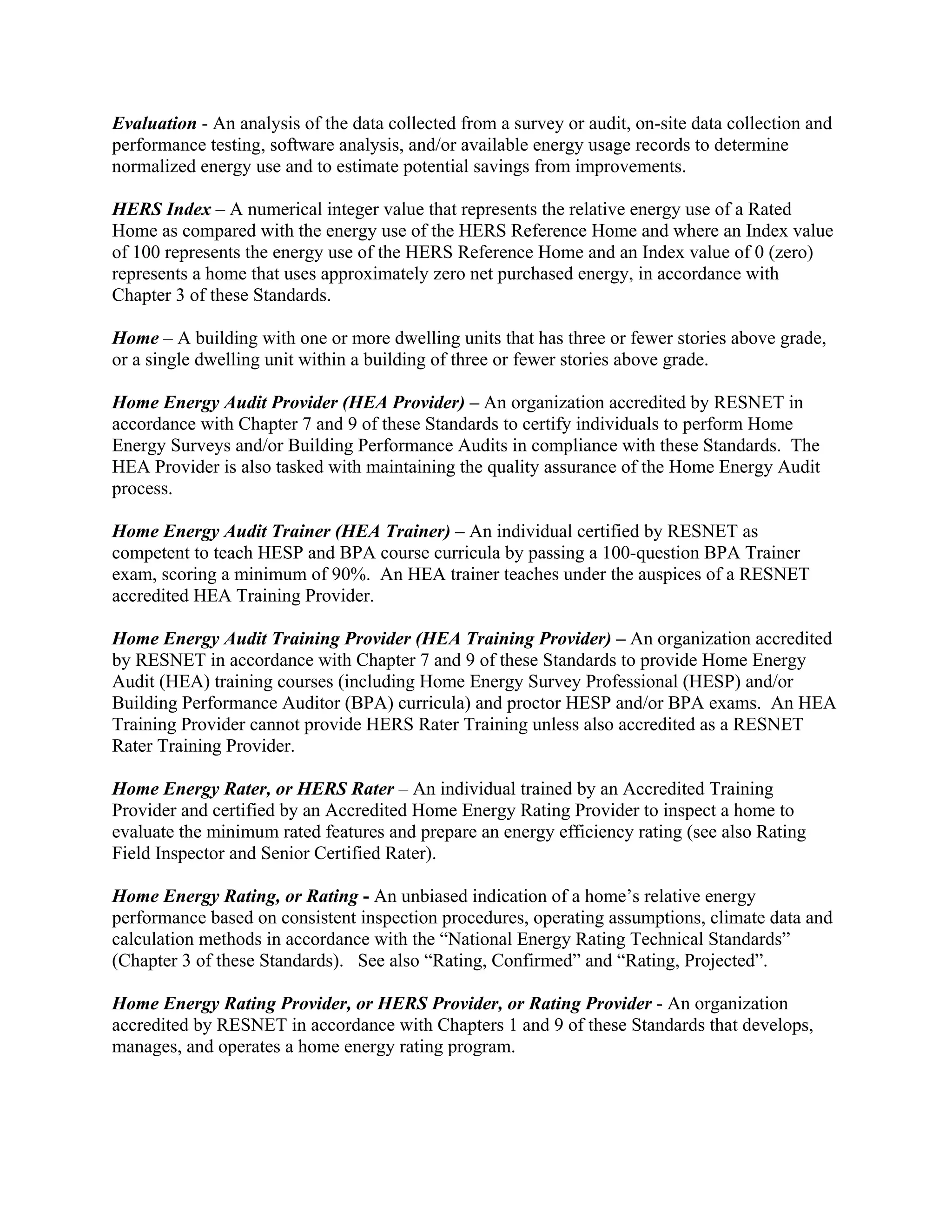 Evaluation - An analysis of the data collected from a survey or audit, on-site data collection and
performance testing, software analysis, and/or available energy usage records to determine
normalized energy use and to estimate potential savings from improvements.

HERS Index – A numerical integer value that represents the relative energy use of a Rated
Home as compared with the energy use of the HERS Reference Home and where an Index value
of 100 represents the energy use of the HERS Reference Home and an Index value of 0 (zero)
represents a home that uses approximately zero net purchased energy, in accordance with
Chapter 3 of these Standards.

Home – A building with one or more dwelling units that has three or fewer stories above grade,
or a single dwelling unit within a building of three or fewer stories above grade.

Home Energy Audit Provider (HEA Provider) – An organization accredited by RESNET in
accordance with Chapter 7 and 9 of these Standards to certify individuals to perform Home
Energy Surveys and/or Building Performance Audits in compliance with these Standards. The
HEA Provider is also tasked with maintaining the quality assurance of the Home Energy Audit
process.

Home Energy Audit Trainer (HEA Trainer) – An individual certified by RESNET as
competent to teach HESP and BPA course curricula by passing a 100-question BPA Trainer
exam, scoring a minimum of 90%. An HEA trainer teaches under the auspices of a RESNET
accredited HEA Training Provider.

Home Energy Audit Training Provider (HEA Training Provider) – An organization accredited
by RESNET in accordance with Chapter 7 and 9 of these Standards to provide Home Energy
Audit (HEA) training courses (including Home Energy Survey Professional (HESP) and/or
Building Performance Auditor (BPA) curricula) and proctor HESP and/or BPA exams. An HEA
Training Provider cannot provide HERS Rater Training unless also accredited as a RESNET
Rater Training Provider.

Home Energy Rater, or HERS Rater – An individual trained by an Accredited Training
Provider and certified by an Accredited Home Energy Rating Provider to inspect a home to
evaluate the minimum rated features and prepare an energy efficiency rating (see also Rating
Field Inspector and Senior Certified Rater).

Home Energy Rating, or Rating - An unbiased indication of a home’s relative energy
performance based on consistent inspection procedures, operating assumptions, climate data and
calculation methods in accordance with the “National Energy Rating Technical Standards”
(Chapter 3 of these Standards). See also “Rating, Confirmed” and “Rating, Projected”.

Home Energy Rating Provider, or HERS Provider, or Rating Provider - An organization
accredited by RESNET in accordance with Chapters 1 and 9 of these Standards that develops,
manages, and operates a home energy rating program.
 