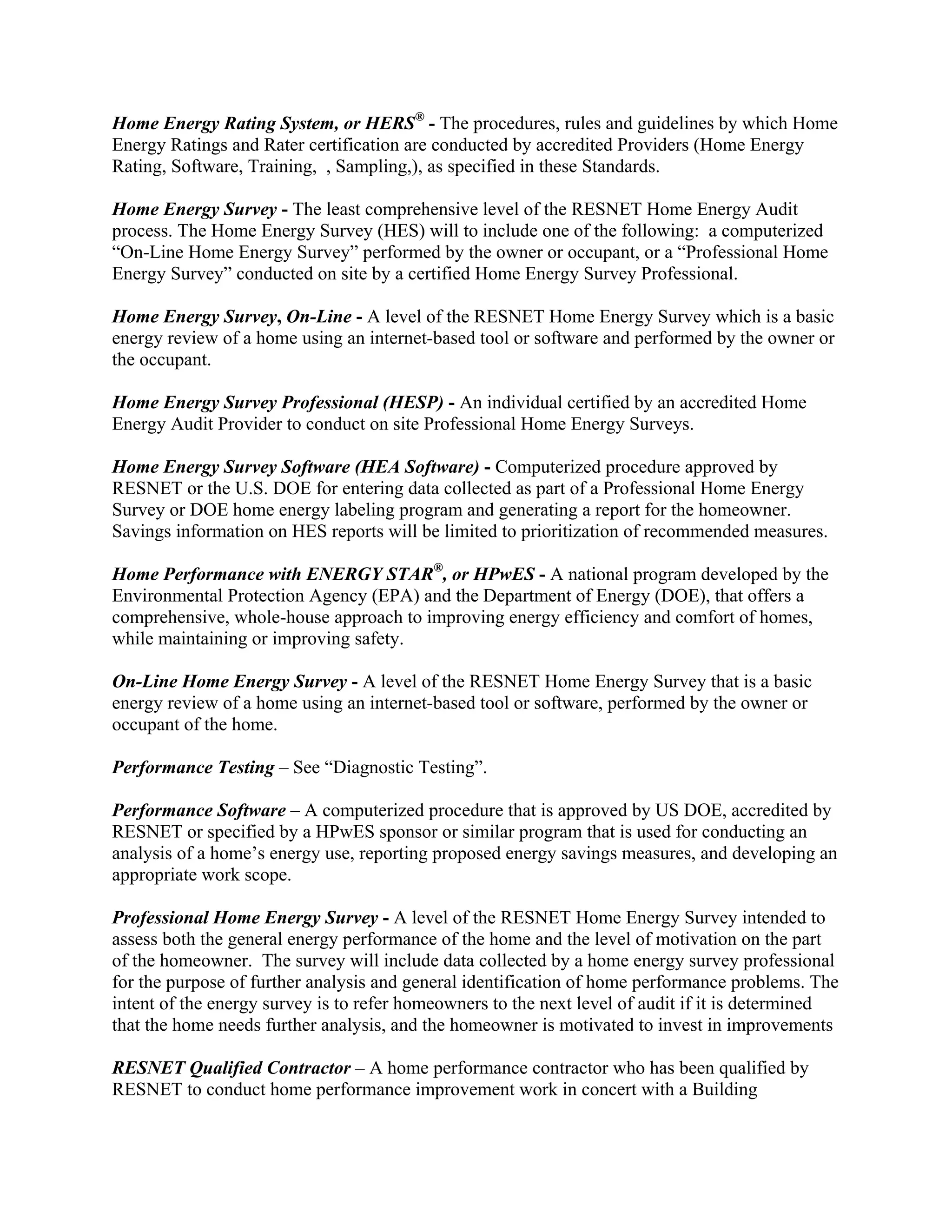 Home Energy Rating System, or HERS® - The procedures, rules and guidelines by which Home
Energy Ratings and Rater certification are conducted by accredited Providers (Home Energy
Rating, Software, Training, , Sampling,), as specified in these Standards.

Home Energy Survey - The least comprehensive level of the RESNET Home Energy Audit
process. The Home Energy Survey (HES) will to include one of the following: a computerized
“On-Line Home Energy Survey” performed by the owner or occupant, or a “Professional Home
Energy Survey” conducted on site by a certified Home Energy Survey Professional.

Home Energy Survey, On-Line - A level of the RESNET Home Energy Survey which is a basic
energy review of a home using an internet-based tool or software and performed by the owner or
the occupant.

Home Energy Survey Professional (HESP) - An individual certified by an accredited Home
Energy Audit Provider to conduct on site Professional Home Energy Surveys.

Home Energy Survey Software (HEA Software) - Computerized procedure approved by
RESNET or the U.S. DOE for entering data collected as part of a Professional Home Energy
Survey or DOE home energy labeling program and generating a report for the homeowner.
Savings information on HES reports will be limited to prioritization of recommended measures.

Home Performance with ENERGY STAR®, or HPwES - A national program developed by the
Environmental Protection Agency (EPA) and the Department of Energy (DOE), that offers a
comprehensive, whole-house approach to improving energy efficiency and comfort of homes,
while maintaining or improving safety.

On-Line Home Energy Survey - A level of the RESNET Home Energy Survey that is a basic
energy review of a home using an internet-based tool or software, performed by the owner or
occupant of the home.

Performance Testing – See “Diagnostic Testing”.

Performance Software – A computerized procedure that is approved by US DOE, accredited by
RESNET or specified by a HPwES sponsor or similar program that is used for conducting an
analysis of a home’s energy use, reporting proposed energy savings measures, and developing an
appropriate work scope.

Professional Home Energy Survey - A level of the RESNET Home Energy Survey intended to
assess both the general energy performance of the home and the level of motivation on the part
of the homeowner. The survey will include data collected by a home energy survey professional
for the purpose of further analysis and general identification of home performance problems. The
intent of the energy survey is to refer homeowners to the next level of audit if it is determined
that the home needs further analysis, and the homeowner is motivated to invest in improvements

RESNET Qualified Contractor – A home performance contractor who has been qualified by
RESNET to conduct home performance improvement work in concert with a Building
 