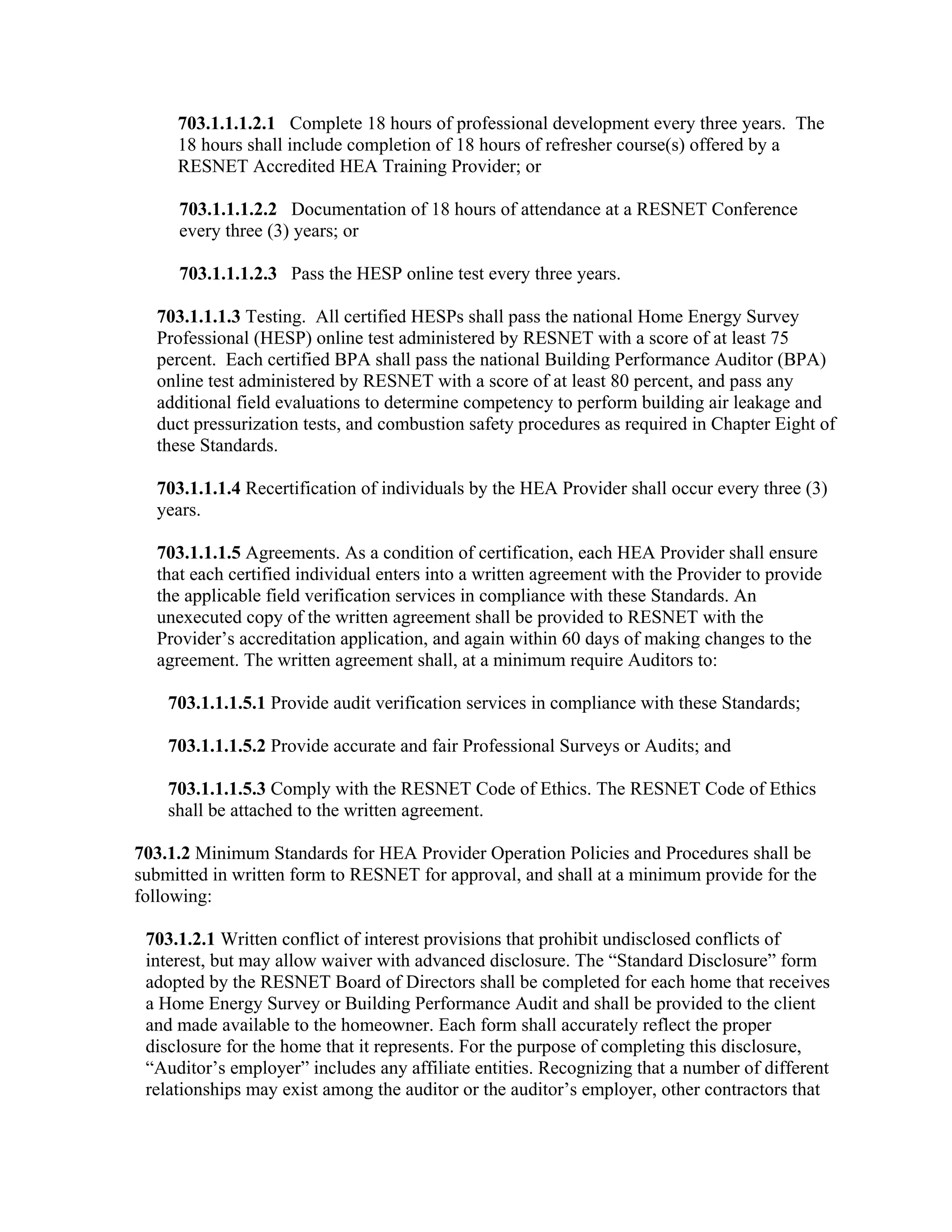 703.1.1.1.2.1 Complete 18 hours of professional development every three years. The
     18 hours shall include completion of 18 hours of refresher course(s) offered by a
     RESNET Accredited HEA Training Provider; or

     703.1.1.1.2.2 Documentation of 18 hours of attendance at a RESNET Conference
     every three (3) years; or

     703.1.1.1.2.3 Pass the HESP online test every three years.

  703.1.1.1.3 Testing. All certified HESPs shall pass the national Home Energy Survey
  Professional (HESP) online test administered by RESNET with a score of at least 75
  percent. Each certified BPA shall pass the national Building Performance Auditor (BPA)
  online test administered by RESNET with a score of at least 80 percent, and pass any
  additional field evaluations to determine competency to perform building air leakage and
  duct pressurization tests, and combustion safety procedures as required in Chapter Eight of
  these Standards.

  703.1.1.1.4 Recertification of individuals by the HEA Provider shall occur every three (3)
  years.

  703.1.1.1.5 Agreements. As a condition of certification, each HEA Provider shall ensure
  that each certified individual enters into a written agreement with the Provider to provide
  the applicable field verification services in compliance with these Standards. An
  unexecuted copy of the written agreement shall be provided to RESNET with the
  Provider’s accreditation application, and again within 60 days of making changes to the
  agreement. The written agreement shall, at a minimum require Auditors to:

    703.1.1.1.5.1 Provide audit verification services in compliance with these Standards;

    703.1.1.1.5.2 Provide accurate and fair Professional Surveys or Audits; and

    703.1.1.1.5.3 Comply with the RESNET Code of Ethics. The RESNET Code of Ethics
    shall be attached to the written agreement.

703.1.2 Minimum Standards for HEA Provider Operation Policies and Procedures shall be
submitted in written form to RESNET for approval, and shall at a minimum provide for the
following:

 703.1.2.1 Written conflict of interest provisions that prohibit undisclosed conflicts of
 interest, but may allow waiver with advanced disclosure. The “Standard Disclosure” form
 adopted by the RESNET Board of Directors shall be completed for each home that receives
 a Home Energy Survey or Building Performance Audit and shall be provided to the client
 and made available to the homeowner. Each form shall accurately reflect the proper
 disclosure for the home that it represents. For the purpose of completing this disclosure,
 “Auditor’s employer” includes any affiliate entities. Recognizing that a number of different
 relationships may exist among the auditor or the auditor’s employer, other contractors that
 