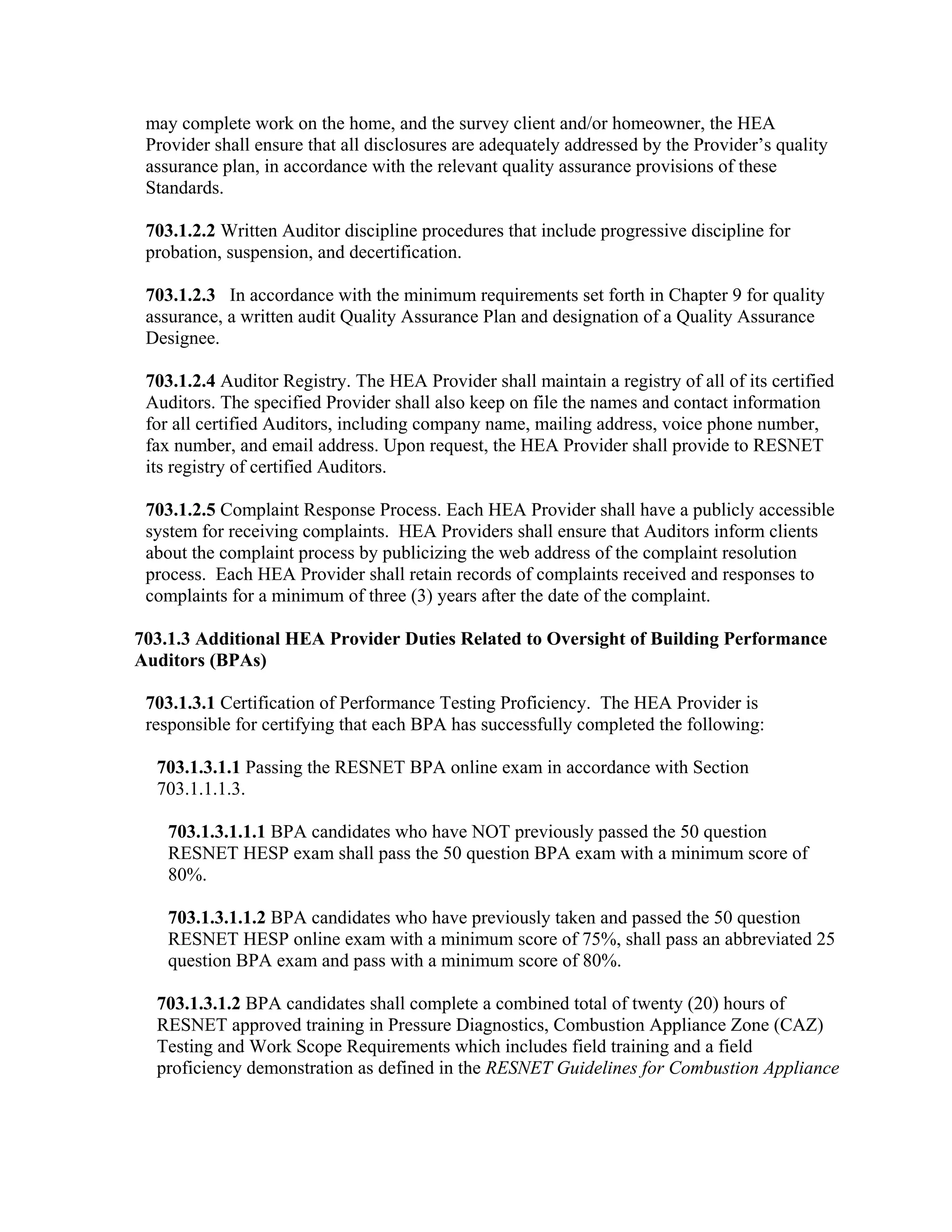 may complete work on the home, and the survey client and/or homeowner, the HEA
 Provider shall ensure that all disclosures are adequately addressed by the Provider’s quality
 assurance plan, in accordance with the relevant quality assurance provisions of these
 Standards.

 703.1.2.2 Written Auditor discipline procedures that include progressive discipline for
 probation, suspension, and decertification.

 703.1.2.3 In accordance with the minimum requirements set forth in Chapter 9 for quality
 assurance, a written audit Quality Assurance Plan and designation of a Quality Assurance
 Designee.

 703.1.2.4 Auditor Registry. The HEA Provider shall maintain a registry of all of its certified
 Auditors. The specified Provider shall also keep on file the names and contact information
 for all certified Auditors, including company name, mailing address, voice phone number,
 fax number, and email address. Upon request, the HEA Provider shall provide to RESNET
 its registry of certified Auditors.

 703.1.2.5 Complaint Response Process. Each HEA Provider shall have a publicly accessible
 system for receiving complaints. HEA Providers shall ensure that Auditors inform clients
 about the complaint process by publicizing the web address of the complaint resolution
 process. Each HEA Provider shall retain records of complaints received and responses to
 complaints for a minimum of three (3) years after the date of the complaint.

703.1.3 Additional HEA Provider Duties Related to Oversight of Building Performance
Auditors (BPAs)

 703.1.3.1 Certification of Performance Testing Proficiency. The HEA Provider is
 responsible for certifying that each BPA has successfully completed the following:

  703.1.3.1.1 Passing the RESNET BPA online exam in accordance with Section
  703.1.1.1.3.

    703.1.3.1.1.1 BPA candidates who have NOT previously passed the 50 question
    RESNET HESP exam shall pass the 50 question BPA exam with a minimum score of
    80%.

    703.1.3.1.1.2 BPA candidates who have previously taken and passed the 50 question
    RESNET HESP online exam with a minimum score of 75%, shall pass an abbreviated 25
    question BPA exam and pass with a minimum score of 80%.

  703.1.3.1.2 BPA candidates shall complete a combined total of twenty (20) hours of
  RESNET approved training in Pressure Diagnostics, Combustion Appliance Zone (CAZ)
  Testing and Work Scope Requirements which includes field training and a field
  proficiency demonstration as defined in the RESNET Guidelines for Combustion Appliance
 