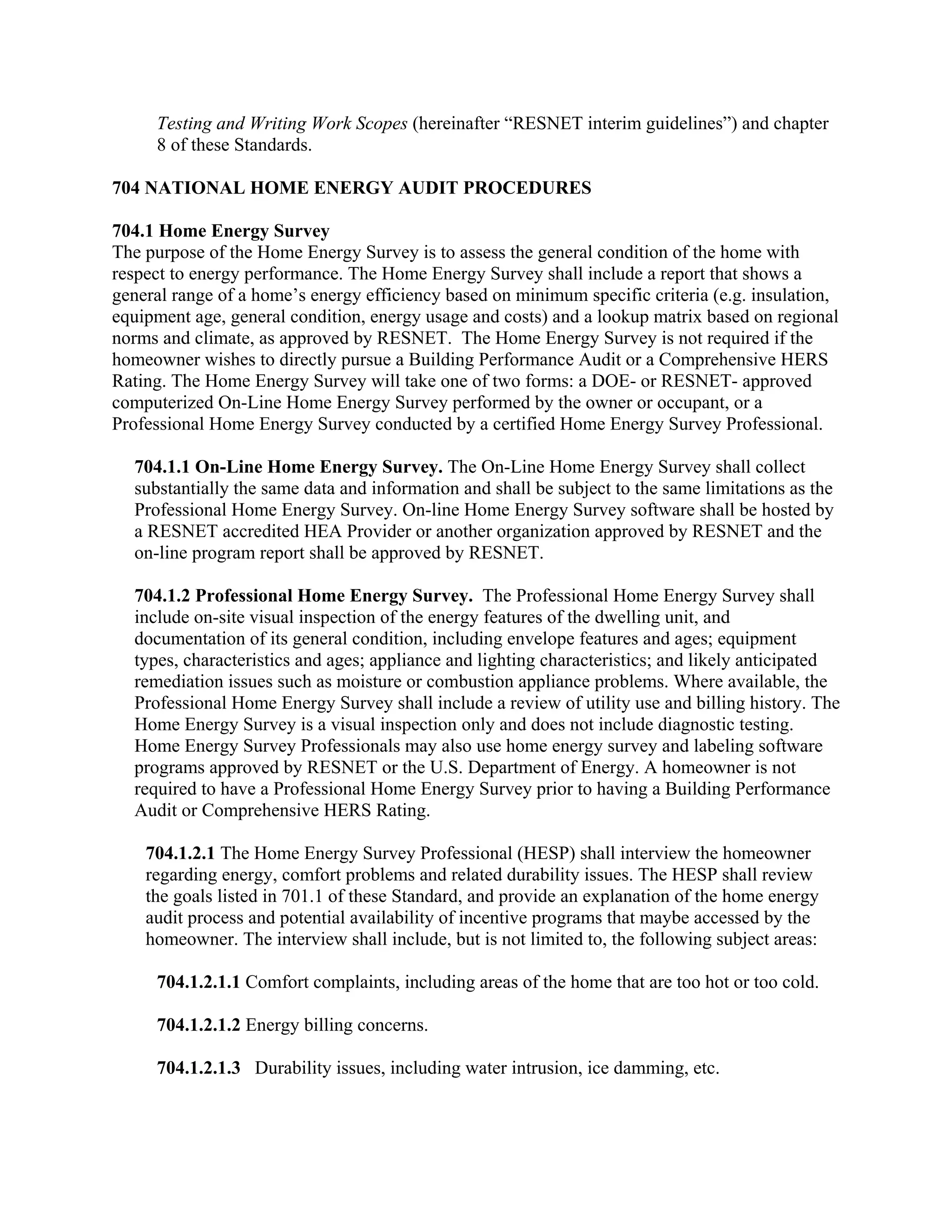Testing and Writing Work Scopes (hereinafter “RESNET interim guidelines”) and chapter
     8 of these Standards.

704 NATIONAL HOME ENERGY AUDIT PROCEDURES

704.1 Home Energy Survey
The purpose of the Home Energy Survey is to assess the general condition of the home with
respect to energy performance. The Home Energy Survey shall include a report that shows a
general range of a home’s energy efficiency based on minimum specific criteria (e.g. insulation,
equipment age, general condition, energy usage and costs) and a lookup matrix based on regional
norms and climate, as approved by RESNET. The Home Energy Survey is not required if the
homeowner wishes to directly pursue a Building Performance Audit or a Comprehensive HERS
Rating. The Home Energy Survey will take one of two forms: a DOE- or RESNET- approved
computerized On-Line Home Energy Survey performed by the owner or occupant, or a
Professional Home Energy Survey conducted by a certified Home Energy Survey Professional.

  704.1.1 On-Line Home Energy Survey. The On-Line Home Energy Survey shall collect
  substantially the same data and information and shall be subject to the same limitations as the
  Professional Home Energy Survey. On-line Home Energy Survey software shall be hosted by
  a RESNET accredited HEA Provider or another organization approved by RESNET and the
  on-line program report shall be approved by RESNET.

  704.1.2 Professional Home Energy Survey. The Professional Home Energy Survey shall
  include on-site visual inspection of the energy features of the dwelling unit, and
  documentation of its general condition, including envelope features and ages; equipment
  types, characteristics and ages; appliance and lighting characteristics; and likely anticipated
  remediation issues such as moisture or combustion appliance problems. Where available, the
  Professional Home Energy Survey shall include a review of utility use and billing history. The
  Home Energy Survey is a visual inspection only and does not include diagnostic testing.
  Home Energy Survey Professionals may also use home energy survey and labeling software
  programs approved by RESNET or the U.S. Department of Energy. A homeowner is not
  required to have a Professional Home Energy Survey prior to having a Building Performance
  Audit or Comprehensive HERS Rating.

    704.1.2.1 The Home Energy Survey Professional (HESP) shall interview the homeowner
    regarding energy, comfort problems and related durability issues. The HESP shall review
    the goals listed in 701.1 of these Standard, and provide an explanation of the home energy
    audit process and potential availability of incentive programs that maybe accessed by the
    homeowner. The interview shall include, but is not limited to, the following subject areas:

     704.1.2.1.1 Comfort complaints, including areas of the home that are too hot or too cold.

     704.1.2.1.2 Energy billing concerns.

     704.1.2.1.3 Durability issues, including water intrusion, ice damming, etc.
 