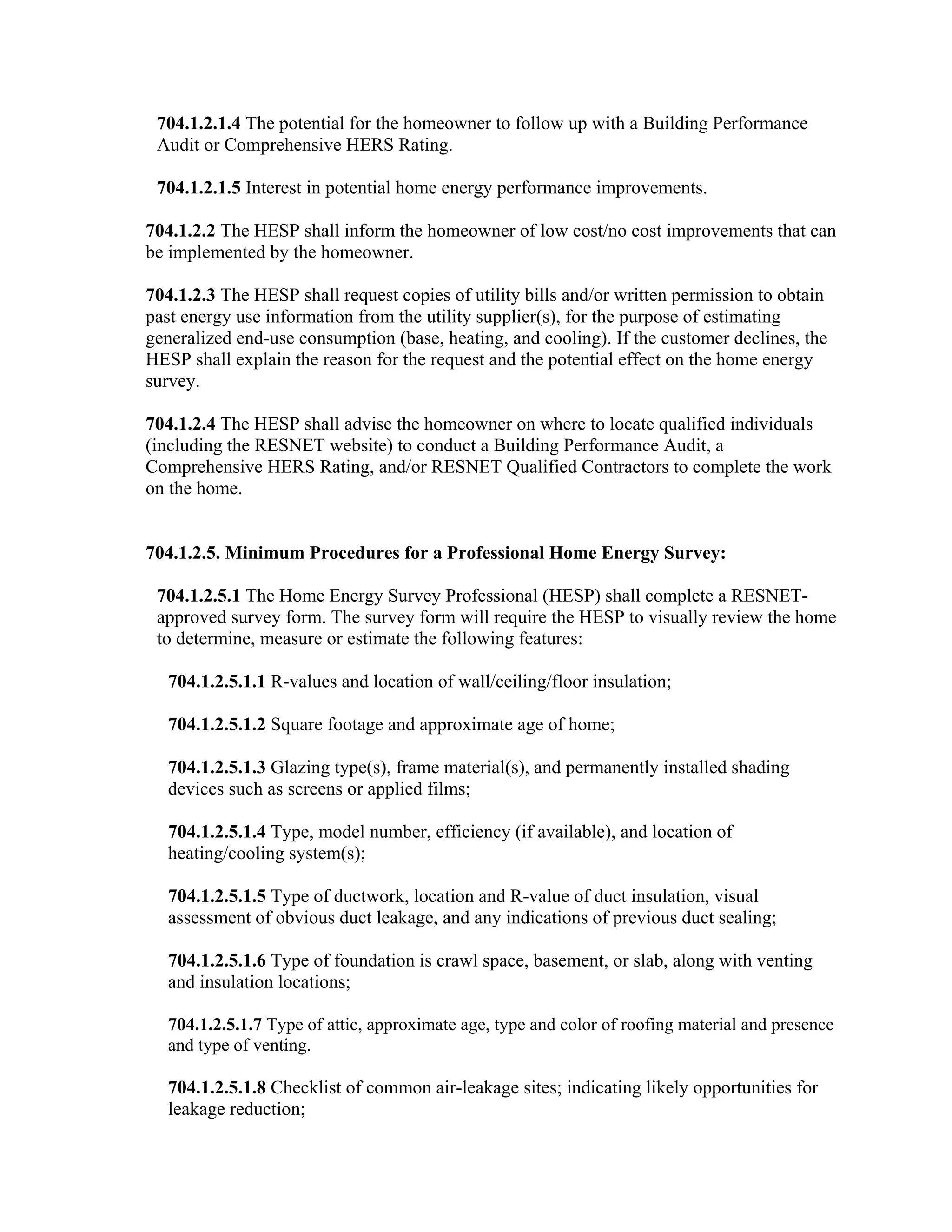 704.1.2.1.4 The potential for the homeowner to follow up with a Building Performance
 Audit or Comprehensive HERS Rating.

 704.1.2.1.5 Interest in potential home energy performance improvements.

704.1.2.2 The HESP shall inform the homeowner of low cost/no cost improvements that can
be implemented by the homeowner.

704.1.2.3 The HESP shall request copies of utility bills and/or written permission to obtain
past energy use information from the utility supplier(s), for the purpose of estimating
generalized end-use consumption (base, heating, and cooling). If the customer declines, the
HESP shall explain the reason for the request and the potential effect on the home energy
survey.

704.1.2.4 The HESP shall advise the homeowner on where to locate qualified individuals
(including the RESNET website) to conduct a Building Performance Audit, a
Comprehensive HERS Rating, and/or RESNET Qualified Contractors to complete the work
on the home.


704.1.2.5. Minimum Procedures for a Professional Home Energy Survey:

 704.1.2.5.1 The Home Energy Survey Professional (HESP) shall complete a RESNET-
 approved survey form. The survey form will require the HESP to visually review the home
 to determine, measure or estimate the following features:

   704.1.2.5.1.1 R-values and location of wall/ceiling/floor insulation;

   704.1.2.5.1.2 Square footage and approximate age of home;

   704.1.2.5.1.3 Glazing type(s), frame material(s), and permanently installed shading
   devices such as screens or applied films;

   704.1.2.5.1.4 Type, model number, efficiency (if available), and location of
   heating/cooling system(s);

   704.1.2.5.1.5 Type of ductwork, location and R-value of duct insulation, visual
   assessment of obvious duct leakage, and any indications of previous duct sealing;

   704.1.2.5.1.6 Type of foundation is crawl space, basement, or slab, along with venting
   and insulation locations;

   704.1.2.5.1.7 Type of attic, approximate age, type and color of roofing material and presence
   and type of venting.

   704.1.2.5.1.8 Checklist of common air-leakage sites; indicating likely opportunities for
   leakage reduction;
 