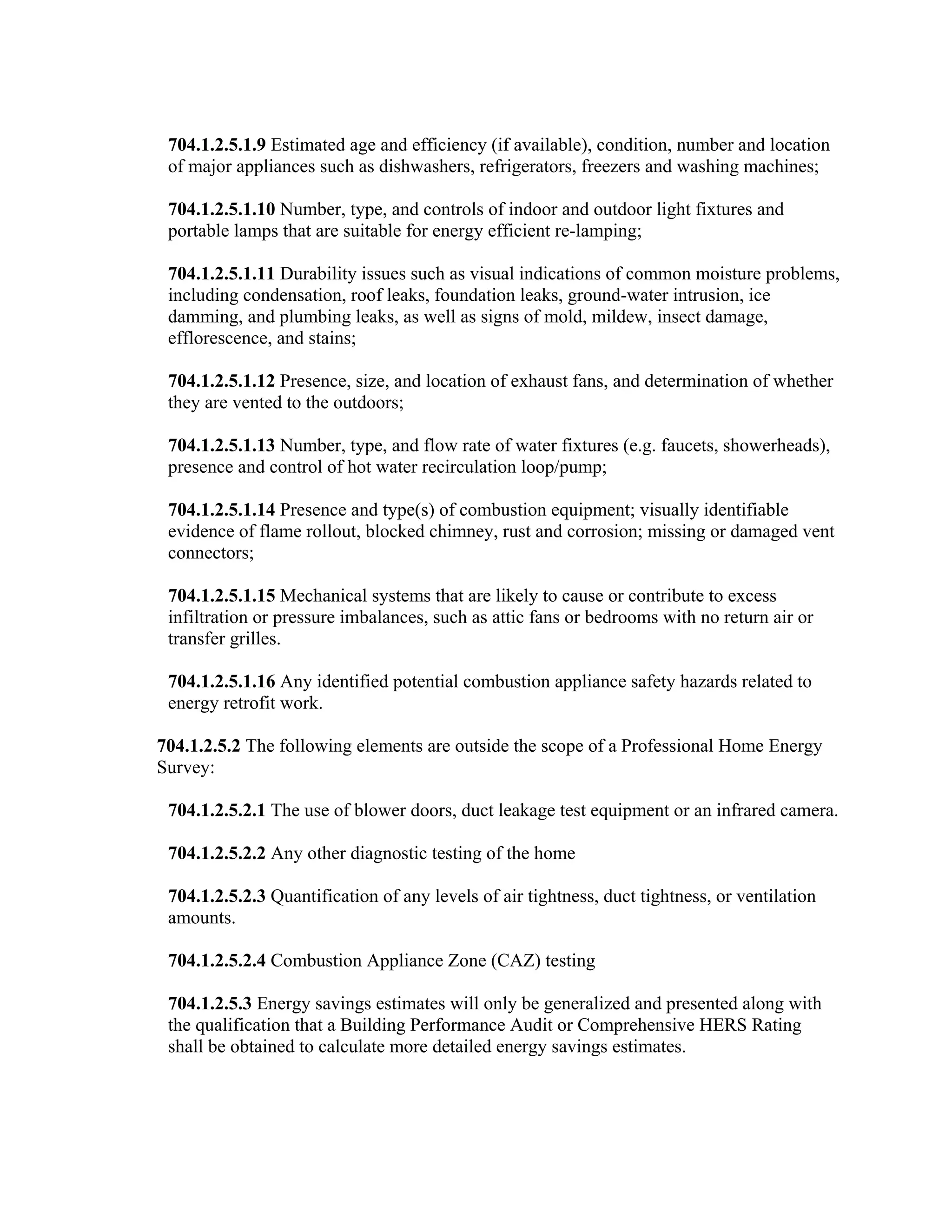 704.1.2.5.1.9 Estimated age and efficiency (if available), condition, number and location
 of major appliances such as dishwashers, refrigerators, freezers and washing machines;

 704.1.2.5.1.10 Number, type, and controls of indoor and outdoor light fixtures and
 portable lamps that are suitable for energy efficient re-lamping;

 704.1.2.5.1.11 Durability issues such as visual indications of common moisture problems,
 including condensation, roof leaks, foundation leaks, ground-water intrusion, ice
 damming, and plumbing leaks, as well as signs of mold, mildew, insect damage,
 efflorescence, and stains;

 704.1.2.5.1.12 Presence, size, and location of exhaust fans, and determination of whether
 they are vented to the outdoors;

 704.1.2.5.1.13 Number, type, and flow rate of water fixtures (e.g. faucets, showerheads),
 presence and control of hot water recirculation loop/pump;

 704.1.2.5.1.14 Presence and type(s) of combustion equipment; visually identifiable
 evidence of flame rollout, blocked chimney, rust and corrosion; missing or damaged vent
 connectors;

 704.1.2.5.1.15 Mechanical systems that are likely to cause or contribute to excess
 infiltration or pressure imbalances, such as attic fans or bedrooms with no return air or
 transfer grilles.

 704.1.2.5.1.16 Any identified potential combustion appliance safety hazards related to
 energy retrofit work.

704.1.2.5.2 The following elements are outside the scope of a Professional Home Energy
Survey:

 704.1.2.5.2.1 The use of blower doors, duct leakage test equipment or an infrared camera.

 704.1.2.5.2.2 Any other diagnostic testing of the home

 704.1.2.5.2.3 Quantification of any levels of air tightness, duct tightness, or ventilation
 amounts.

 704.1.2.5.2.4 Combustion Appliance Zone (CAZ) testing

 704.1.2.5.3 Energy savings estimates will only be generalized and presented along with
 the qualification that a Building Performance Audit or Comprehensive HERS Rating
 shall be obtained to calculate more detailed energy savings estimates.
 