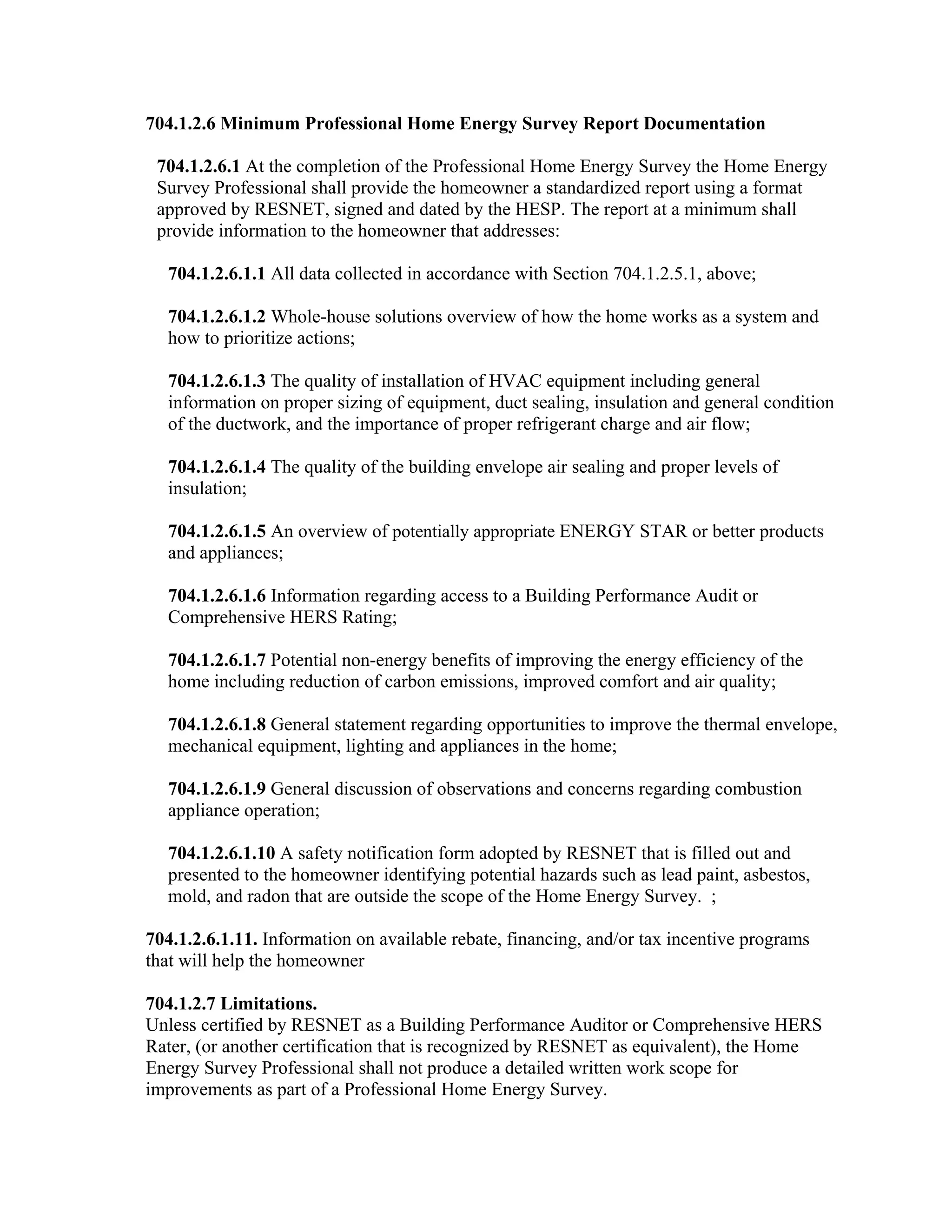 704.1.2.6 Minimum Professional Home Energy Survey Report Documentation

 704.1.2.6.1 At the completion of the Professional Home Energy Survey the Home Energy
 Survey Professional shall provide the homeowner a standardized report using a format
 approved by RESNET, signed and dated by the HESP. The report at a minimum shall
 provide information to the homeowner that addresses:

   704.1.2.6.1.1 All data collected in accordance with Section 704.1.2.5.1, above;

   704.1.2.6.1.2 Whole-house solutions overview of how the home works as a system and
   how to prioritize actions;

   704.1.2.6.1.3 The quality of installation of HVAC equipment including general
   information on proper sizing of equipment, duct sealing, insulation and general condition
   of the ductwork, and the importance of proper refrigerant charge and air flow;

   704.1.2.6.1.4 The quality of the building envelope air sealing and proper levels of
   insulation;

   704.1.2.6.1.5 An overview of potentially appropriate ENERGY STAR or better products
   and appliances;

   704.1.2.6.1.6 Information regarding access to a Building Performance Audit or
   Comprehensive HERS Rating;

   704.1.2.6.1.7 Potential non-energy benefits of improving the energy efficiency of the
   home including reduction of carbon emissions, improved comfort and air quality;

   704.1.2.6.1.8 General statement regarding opportunities to improve the thermal envelope,
   mechanical equipment, lighting and appliances in the home;

   704.1.2.6.1.9 General discussion of observations and concerns regarding combustion
   appliance operation;

   704.1.2.6.1.10 A safety notification form adopted by RESNET that is filled out and
   presented to the homeowner identifying potential hazards such as lead paint, asbestos,
   mold, and radon that are outside the scope of the Home Energy Survey. ;

704.1.2.6.1.11. Information on available rebate, financing, and/or tax incentive programs
that will help the homeowner

704.1.2.7 Limitations.
Unless certified by RESNET as a Building Performance Auditor or Comprehensive HERS
Rater, (or another certification that is recognized by RESNET as equivalent), the Home
Energy Survey Professional shall not produce a detailed written work scope for
improvements as part of a Professional Home Energy Survey.
 