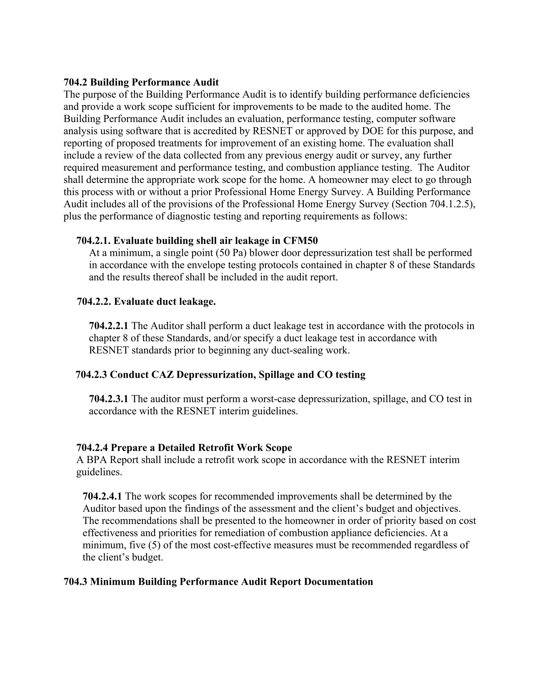 704.2 Building Performance Audit
The purpose of the Building Performance Audit is to identify building performance deficiencies
and provide a work scope sufficient for improvements to be made to the audited home. The
Building Performance Audit includes an evaluation, performance testing, computer software
analysis using software that is accredited by RESNET or approved by DOE for this purpose, and
reporting of proposed treatments for improvement of an existing home. The evaluation shall
include a review of the data collected from any previous energy audit or survey, any further
required measurement and performance testing, and combustion appliance testing. The Auditor
shall determine the appropriate work scope for the home. A homeowner may elect to go through
this process with or without a prior Professional Home Energy Survey. A Building Performance
Audit includes all of the provisions of the Professional Home Energy Survey (Section 704.1.2.5),
plus the performance of diagnostic testing and reporting requirements as follows:

  704.2.1. Evaluate building shell air leakage in CFM50
    At a minimum, a single point (50 Pa) blower door depressurization test shall be performed
    in accordance with the envelope testing protocols contained in chapter 8 of these Standards
    and the results thereof shall be included in the audit report.

   704.2.2. Evaluate duct leakage.

     704.2.2.1 The Auditor shall perform a duct leakage test in accordance with the protocols in
     chapter 8 of these Standards, and/or specify a duct leakage test in accordance with
     RESNET standards prior to beginning any duct-sealing work.

  704.2.3 Conduct CAZ Depressurization, Spillage and CO testing

     704.2.3.1 The auditor must perform a worst-case depressurization, spillage, and CO test in
     accordance with the RESNET interim guidelines.


  704.2.4 Prepare a Detailed Retrofit Work Scope
  A BPA Report shall include a retrofit work scope in accordance with the RESNET interim
  guidelines.

    704.2.4.1 The work scopes for recommended improvements shall be determined by the
    Auditor based upon the findings of the assessment and the client’s budget and objectives.
    The recommendations shall be presented to the homeowner in order of priority based on cost
    effectiveness and priorities for remediation of combustion appliance deficiencies. At a
    minimum, five (5) of the most cost-effective measures must be recommended regardless of
    the client’s budget.

704.3 Minimum Building Performance Audit Report Documentation
 