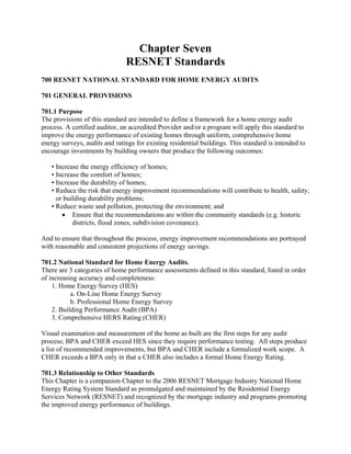 Chapter Seven
                               RESNET Standards
700 RESNET NATIONAL STANDARD FOR HOME ENERGY AUDITS

701 GENERAL PROVISIONS

701.1 Purpose
The provisions of this standard are intended to define a framework for a home energy audit
process. A certified auditor, an accredited Provider and/or a program will apply this standard to
improve the energy performance of existing homes through uniform, comprehensive home
energy surveys, audits and ratings for existing residential buildings. This standard is intended to
encourage investments by building owners that produce the following outcomes:

   • Increase the energy efficiency of homes;
   • Increase the comfort of homes;
   • Increase the durability of homes;
   • Reduce the risk that energy improvement recommendations will contribute to health, safety,
     or building durability problems;
   • Reduce waste and pollution, protecting the environment; and
       • Ensure that the recommendations are within the community standards (e.g. historic
           districts, flood zones, subdivision covenance).

And to ensure that throughout the process, energy improvement recommendations are portrayed
with reasonable and consistent projections of energy savings.

701.2 National Standard for Home Energy Audits.
There are 3 categories of home performance assessments defined in this standard, listed in order
of increasing accuracy and completeness:
    1. Home Energy Survey (HES)
           a. On-Line Home Energy Survey
           b. Professional Home Energy Survey
    2. Building Performance Audit (BPA)
    3. Comprehensive HERS Rating (CHER)

Visual examination and measurement of the home as built are the first steps for any audit
process; BPA and CHER exceed HES since they require performance testing. All steps produce
a list of recommended improvements, but BPA and CHER include a formalized work scope. A
CHER exceeds a BPA only in that a CHER also includes a formal Home Energy Rating.

701.3 Relationship to Other Standards
This Chapter is a companion Chapter to the 2006 RESNET Mortgage Industry National Home
Energy Rating System Standard as promulgated and maintained by the Residential Energy
Services Network (RESNET) and recognized by the mortgage industry and programs promoting
the improved energy performance of buildings.
 