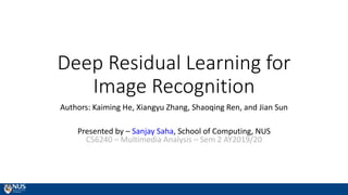 Deep Residual Learning for
Image Recognition
Authors: Kaiming He, Xiangyu Zhang, Shaoqing Ren, and Jian Sun
Presented by – Sanjay Saha, School of Computing, NUS
CS6240 – Multimedia Analysis – Sem 2 AY2019/20
 