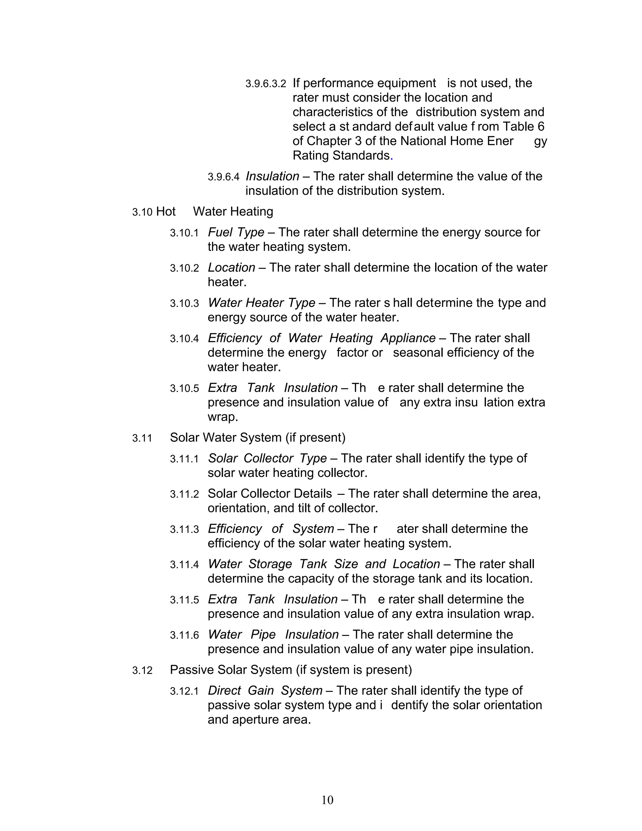 3.9.6.3.2 If performance equipment      is not used, the
                              rater must consider the location and
                              characteristics of the distribution system and
                              select a st andard def ault value f rom Table 6
                              of Chapter 3 of the National Home Ener         gy
                              Rating Standards.
             3.9.6.4 Insulation – The rater shall determine the value of the
                    insulation of the distribution system.
3.10 Hot   Water Heating
       3.10.1 Fuel Type – The rater shall determine the energy source for
             the water heating system.
       3.10.2 Location – The rater shall determine the location of the water
             heater.
       3.10.3 Water Heater Type – The rater s hall determine the type and
             energy source of the water heater.
       3.10.4 Efficiency of Water Heating Appliance – The rater shall
             determine the energy factor or seasonal efficiency of the
             water heater.
       3.10.5 Extra Tank Insulation – Th   e rater shall determine the
             presence and insulation value of any extra insu lation extra
             wrap.
3.11   Solar Water System (if present)
       3.11.1 Solar Collector Type – The rater shall identify the type of
             solar water heating collector.
       3.11.2 Solar Collector Details – The rater shall determine the area,
             orientation, and tilt of collector.
       3.11.3 Efficiency of System – The r       ater shall determine the
             efficiency of the solar water heating system.
       3.11.4 Water Storage Tank Size and Location – The rater shall
             determine the capacity of the storage tank and its location.
       3.11.5 Extra Tank Insulation – Th   e rater shall determine the
             presence and insulation value of any extra insulation wrap.
       3.11.6 Water Pipe Insulation – The rater shall determine the
             presence and insulation value of any water pipe insulation.
3.12   Passive Solar System (if system is present)
       3.12.1 Direct Gain System – The rater shall identify the type of
             passive solar system type and i dentify the solar orientation
             and aperture area.




                                    10
 