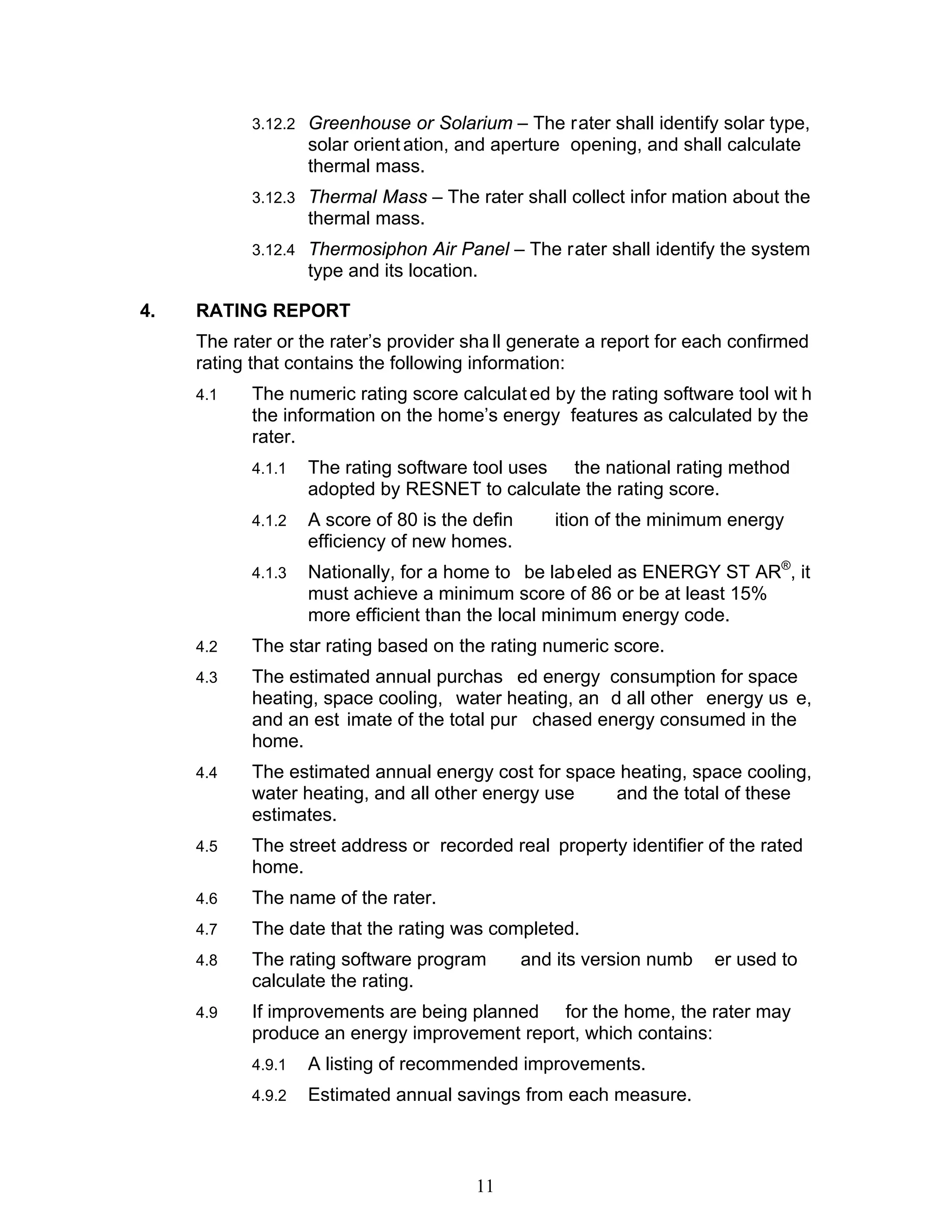 3.12.2 Greenhouse or Solarium – The rater shall identify solar type,
                    solar orient ation, and aperture opening, and shall calculate
                    thermal mass.
            3.12.3 Thermal Mass – The rater shall collect infor mation about the
                    thermal mass.
            3.12.4 Thermosiphon Air Panel – The rater shall identify the system
                    type and its location.

4.   RATING REPORT
     The rater or the rater’s provider sha ll generate a report for each confirmed
     rating that contains the following information:
     4.1    The numeric rating score calculat ed by the rating software tool wit h
            the information on the home’s energy features as calculated by the
            rater.
            4.1.1   The rating software tool uses the national rating method
                    adopted by RESNET to calculate the rating score.
            4.1.2   A score of 80 is the defin      ition of the minimum energy
                    efficiency of new homes.
            4.1.3   Nationally, for a home to be lab eled as ENERGY ST AR®, it
                    must achieve a minimum score of 86 or be at least 15%
                    more efficient than the local minimum energy code.
     4.2    The star rating based on the rating numeric score.
     4.3    The estimated annual purchas ed energy consumption for space
            heating, space cooling, water heating, an d all other energy us e,
            and an est imate of the total pur chased energy consumed in the
            home.
     4.4    The estimated annual energy cost for space heating, space cooling,
            water heating, and all other energy use   and the total of these
            estimates.
     4.5    The street address or recorded real property identifier of the rated
            home.
     4.6    The name of the rater.
     4.7    The date that the rating was completed.
     4.8    The rating software program          and its version numb   er used to
            calculate the rating.
     4.9    If improvements are being planned for the home, the rater may
            produce an energy improvement report, which contains:
            4.9.1   A listing of recommended improvements.
            4.9.2   Estimated annual savings from each measure.



                                         11
 