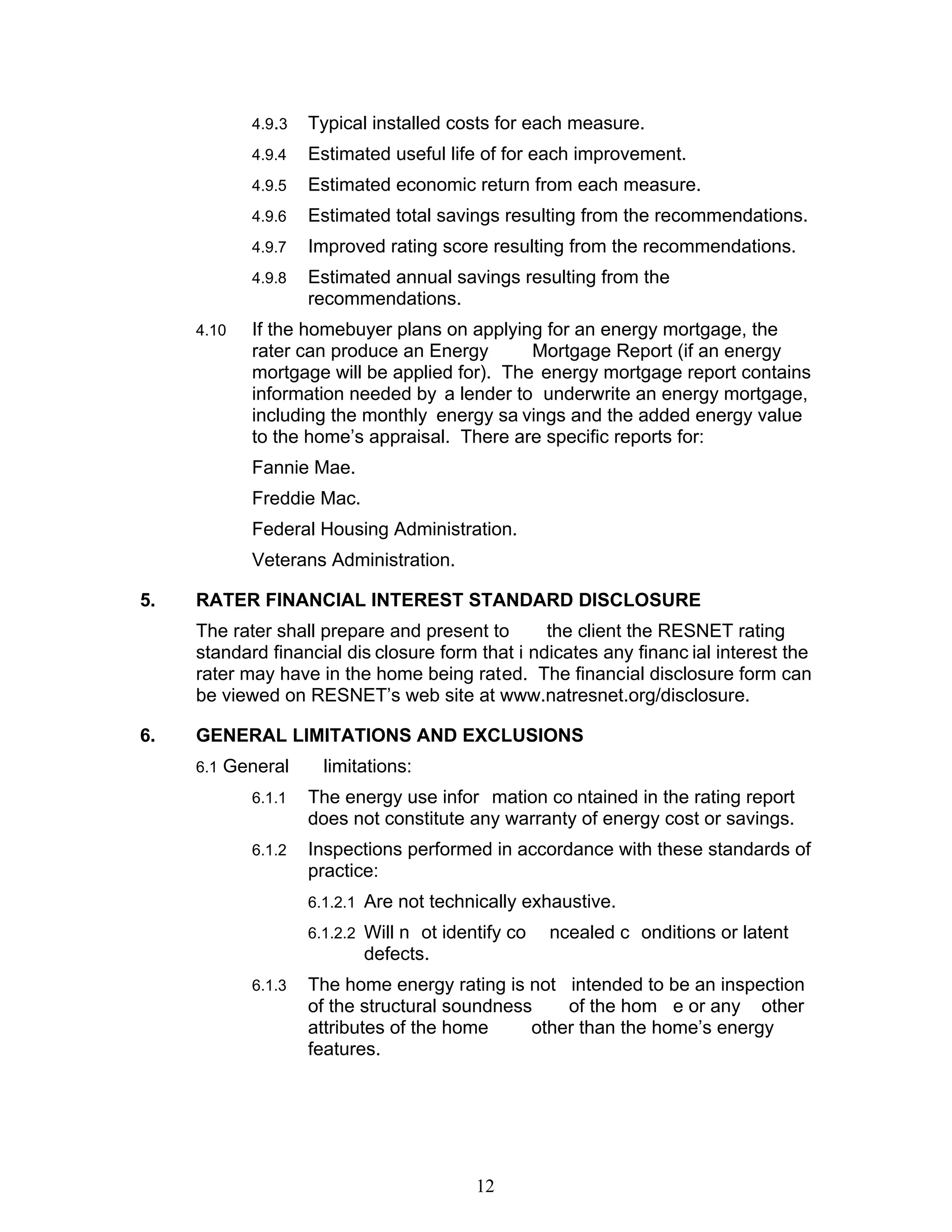 4.9.3   Typical installed costs for each measure.
            4.9.4   Estimated useful life of for each improvement.
            4.9.5   Estimated economic return from each measure.
            4.9.6   Estimated total savings resulting from the recommendations.
            4.9.7   Improved rating score resulting from the recommendations.
            4.9.8   Estimated annual savings resulting from the
                    recommendations.
     4.10   If the homebuyer plans on applying for an energy mortgage, the
            rater can produce an Energy       Mortgage Report (if an energy
            mortgage will be applied for). The energy mortgage report contains
            information needed by a lender to underwrite an energy mortgage,
            including the monthly energy sa vings and the added energy value
            to the home’s appraisal. There are specific reports for:
            Fannie Mae.
            Freddie Mac.
            Federal Housing Administration.
            Veterans Administration.

5.   RATER FINANCIAL INTEREST STANDARD DISCLOSURE
     The rater shall prepare and present to       the client the RESNET rating
     standard financial dis closure form that i ndicates any financ ial interest the
     rater may have in the home being rated. The financial disclosure form can
     be viewed on RESNET’s web site at www.natresnet.org/disclosure.

6.   GENERAL LIMITATIONS AND EXCLUSIONS
     6.1 General      limitations:
            6.1.1   The energy use infor mation co ntained in the rating report
                    does not constitute any warranty of energy cost or savings.
            6.1.2   Inspections performed in accordance with these standards of
                    practice:
                    6.1.2.1 Are not technically exhaustive.
                    6.1.2.2 Will n ot identify co   ncealed c onditions or latent
                           defects.
            6.1.3   The home energy rating is not intended to be an inspection
                    of the structural soundness    of the hom e or any other
                    attributes of the home     other than the home’s energy
                    features.




                                          12
 