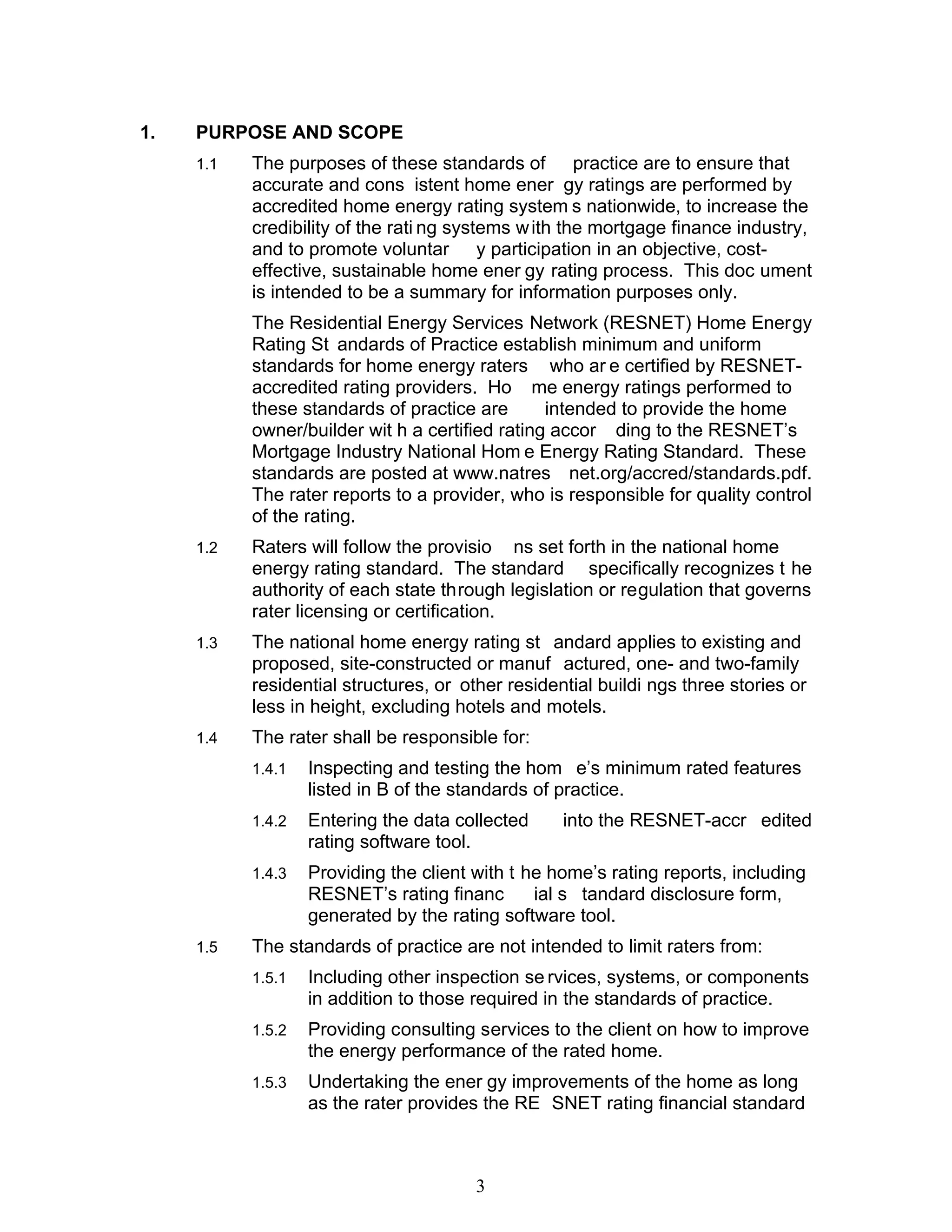 1.   PURPOSE AND SCOPE
     1.1   The purposes of these standards of practice are to ensure that
           accurate and cons istent home ener gy ratings are performed by
           accredited home energy rating system s nationwide, to increase the
           credibility of the rati ng systems w ith the mortgage finance industry,
           and to promote voluntar y participation in an objective, cost-
           effective, sustainable home ener gy rating process. This doc ument
           is intended to be a summary for information purposes only.
           The Residential Energy Services Network (RESNET) Home Energy
           Rating St andards of Practice establish minimum and uniform
           standards for home energy raters who ar e certified by RESNET-
           accredited rating providers. Ho me energy ratings performed to
           these standards of practice are       intended to provide the home
           owner/builder wit h a certified rating accor ding to the RESNET’s
           Mortgage Industry National Hom e Energy Rating Standard. These
           standards are posted at www.natres net.org/accred/standards.pdf.
           The rater reports to a provider, who is responsible for quality control
           of the rating.
     1.2   Raters will follow the provisio ns set forth in the national home
           energy rating standard. The standard specifically recognizes t he
           authority of each state through legislation or regulation that governs
           rater licensing or certification.
     1.3   The national home energy rating st andard applies to existing and
           proposed, site-constructed or manuf actured, one- and two-family
           residential structures, or other residential buildi ngs three stories or
           less in height, excluding hotels and motels.
     1.4   The rater shall be responsible for:
           1.4.1   Inspecting and testing the hom e’s minimum rated features
                   listed in B of the standards of practice.
           1.4.2   Entering the data collected     into the RESNET-accr edited
                   rating software tool.
           1.4.3   Providing the client with t he home’s rating reports, including
                   RESNET’s rating financ       ial s tandard disclosure form,
                   generated by the rating software tool.
     1.5   The standards of practice are not intended to limit raters from:
           1.5.1   Including other inspection se rvices, systems, or components
                   in addition to those required in the standards of practice.
           1.5.2   Providing consulting services to the client on how to improve
                   the energy performance of the rated home.
           1.5.3   Undertaking the ener gy improvements of the home as long
                   as the rater provides the RE SNET rating financial standard



                                        3
 