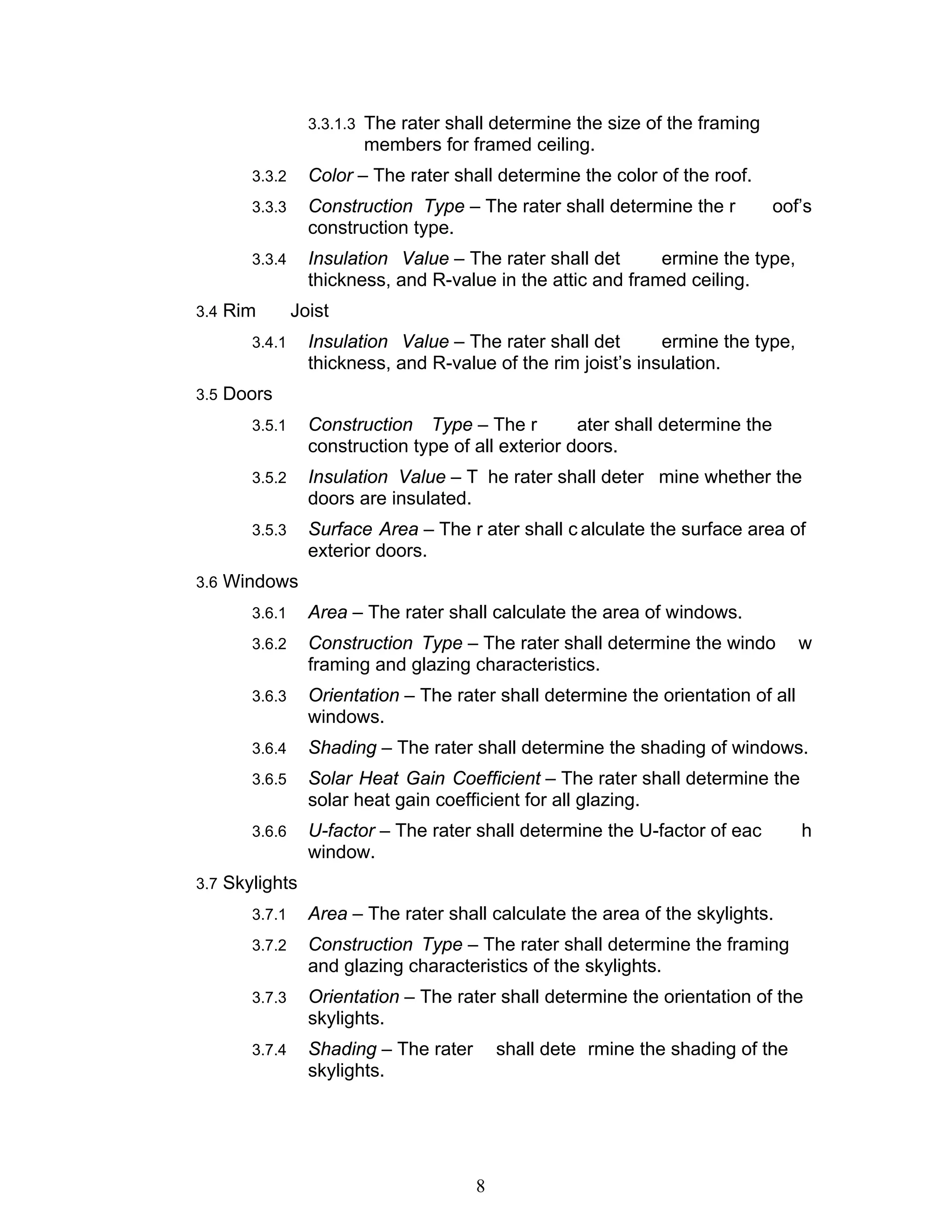 3.3.1.3 The rater shall determine the size of the framing
                        members for framed ceiling.
       3.3.2     Color – The rater shall determine the color of the roof.
       3.3.3     Construction Type – The rater shall determine the r           oof’s
                 construction type.
       3.3.4     Insulation Value – The rater shall det      ermine the type,
                 thickness, and R-value in the attic and framed ceiling.
3.4 Rim        Joist
       3.4.1     Insulation Value – The rater shall det       ermine the type,
                 thickness, and R-value of the rim joist’s insulation.
3.5 Doors
       3.5.1     Construction Type – The r          ater shall determine the
                 construction type of all exterior doors.
       3.5.2     Insulation Value – T he rater shall deter mine whether the
                 doors are insulated.
       3.5.3     Surface Area – The r ater shall c alculate the surface area of
                 exterior doors.
3.6 Windows
       3.6.1     Area – The rater shall calculate the area of windows.
       3.6.2     Construction Type – The rater shall determine the windo          w
                 framing and glazing characteristics.
       3.6.3     Orientation – The rater shall determine the orientation of all
                 windows.
       3.6.4     Shading – The rater shall determine the shading of windows.
       3.6.5     Solar Heat Gain Coefficient – The rater shall determine the
                 solar heat gain coefficient for all glazing.
       3.6.6     U-factor – The rater shall determine the U-factor of eac         h
                 window.
3.7 Skylights
       3.7.1     Area – The rater shall calculate the area of the skylights.
       3.7.2     Construction Type – The rater shall determine the framing
                 and glazing characteristics of the skylights.
       3.7.3     Orientation – The rater shall determine the orientation of the
                 skylights.
       3.7.4     Shading – The rater       shall dete rmine the shading of the
                 skylights.




                                       8
 