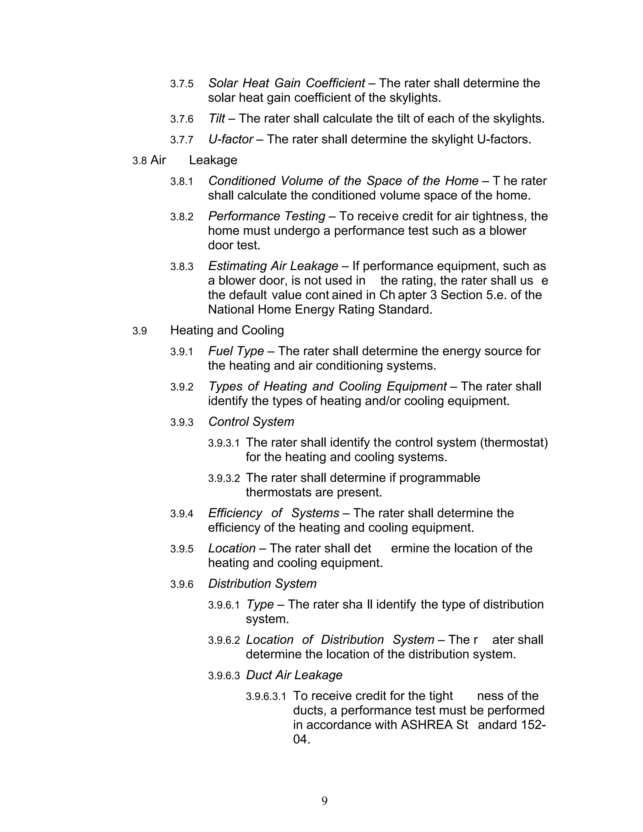3.7.5   Solar Heat Gain Coefficient – The rater shall determine the
                  solar heat gain coefficient of the skylights.
          3.7.6   Tilt – The rater shall calculate the tilt of each of the skylights.
          3.7.7   U-factor – The rater shall determine the skylight U-factors.
3.8 Air       Leakage
          3.8.1   Conditioned Volume of the Space of the Home – T he rater
                  shall calculate the conditioned volume space of the home.
          3.8.2   Performance Testing – To receive credit for air tightness, the
                  home must undergo a performance test such as a blower
                  door test.
          3.8.3   Estimating Air Leakage – If performance equipment, such as
                  a blower door, is not used in the rating, the rater shall us e
                  the default value cont ained in Ch apter 3 Section 5.e. of the
                  National Home Energy Rating Standard.
3.9       Heating and Cooling
          3.9.1   Fuel Type – The rater shall determine the energy source for
                  the heating and air conditioning systems.
          3.9.2   Types of Heating and Cooling Equipment – The rater shall
                  identify the types of heating and/or cooling equipment.
          3.9.3   Control System
                  3.9.3.1 The rater shall identify the control system (thermostat)
                         for the heating and cooling systems.
                  3.9.3.2 The rater shall determine if programmable
                         thermostats are present.
          3.9.4   Efficiency of Systems – The rater shall determine the
                  efficiency of the heating and cooling equipment.
          3.9.5   Location – The rater shall det ermine the location of the
                  heating and cooling equipment.
          3.9.6   Distribution System
                  3.9.6.1 Type – The rater sha ll identify the type of distribution
                         system.
                  3.9.6.2 Location of Distribution System – The r      ater shall
                         determine the location of the distribution system.
                  3.9.6.3 Duct Air Leakage
                         3.9.6.3.1 To receive credit for the tight ness of the
                                   ducts, a performance test must be performed
                                   in accordance with ASHREA St andard 152-
                                   04.



                                        9
 