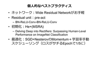 個⼈的なベストプラクティス	
•  ネットワーク：Wide Residual Networkがお⼿軽
•  Residual unit：pre-act
–  BN-ReLU-Conv-BN-ReLU-Conv
•  初期化：He+(MSRA)
–  Delving Deep into Rectifiers: Surpassing Human-Level
Performance on ImageNet Classification
•  最適化：SGD+NesterovのMomentum＋学習率⼿動
スケジューリング（ロスがサチるEpochで1/5に）
 