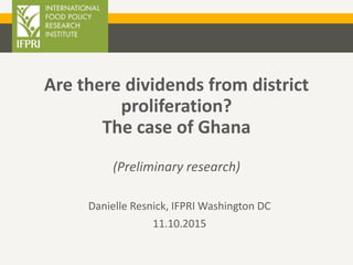 Are there dividends from district
proliferation?
The case of Ghana
(Preliminary research)
Danielle Resnick, IFPRI Washington DC
11.10.2015
 