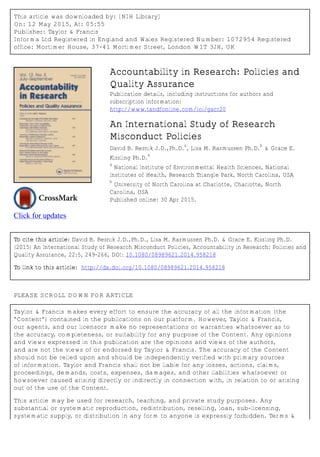 This article was downloaded by: [NIH Library]
On: 12 May 2015, At: 05:55
Publisher: Taylor & Francis
Informa Ltd Registered in England and Wales Registered Number: 1072954 Registered
office: Mortimer House, 37-41 Mortimer Street, London W1T 3JH, UK
Click for updates
Accountability in Research: Policies and
Quality Assurance
Publication details, including instructions for authors and
subscription information:
http://www.tandfonline.com/loi/gacr20
An International Study of Research
Misconduct Policies
David B. Resnik J.D.,Ph.D.
a
, Lisa M. Rasmussen Ph.D.
b
& Grace E.
Kissling Ph.D.
a
a
National Institute of Environmental Health Sciences, National
Institutes of Health, Research Triangle Park, North Carolina, USA
b
University of North Carolina at Charlotte, Charlotte, North
Carolina, USA
Published online: 30 Apr 2015.
To cite this article: David B. Resnik J.D.,Ph.D., Lisa M. Rasmussen Ph.D. & Grace E. Kissling Ph.D.
(2015) An International Study of Research Misconduct Policies, Accountability in Research: Policies and
Quality Assurance, 22:5, 249-266, DOI: 10.1080/08989621.2014.958218
To link to this article: http://dx.doi.org/10.1080/08989621.2014.958218
PLEASE SCROLL DOWN FOR ARTICLE
Taylor & Francis makes every effort to ensure the accuracy of all the information (the
“Content”) contained in the publications on our platform. However, Taylor & Francis,
our agents, and our licensors make no representations or warranties whatsoever as to
the accuracy, completeness, or suitability for any purpose of the Content. Any opinions
and views expressed in this publication are the opinions and views of the authors,
and are not the views of or endorsed by Taylor & Francis. The accuracy of the Content
should not be relied upon and should be independently verified with primary sources
of information. Taylor and Francis shall not be liable for any losses, actions, claims,
proceedings, demands, costs, expenses, damages, and other liabilities whatsoever or
howsoever caused arising directly or indirectly in connection with, in relation to or arising
out of the use of the Content.
This article may be used for research, teaching, and private study purposes. Any
substantial or systematic reproduction, redistribution, reselling, loan, sub-licensing,
systematic supply, or distribution in any form to anyone is expressly forbidden. Terms &
 