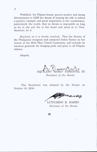 Whereas, the Filipina beauty queen’s positive and strong
determination to fulfill her dream of winning the title is indeed
a positive example and great inspiration to her countrymen,
particularly the youth, that no dream is impossible as long
as he or she put his or her heart and mind in it: Now,
therefore, be it
Resolved, as it is hereby resolved. That the Senate of
the Phihppines recognize and commend Jeslyn Santos on her
victory at the 2016 Miss United Continents, and extends its
warmest gratitude for bringing pride and glory to aU Fihpino
citizens.
Adopted,
AQUILINO *KOKO” PIMENTEL III
President of the Senate
This Resolution was adopted by the Senate on
October 10, 2016.
LUTGARDO B. BARBO
Secretary of the Senate
o
 