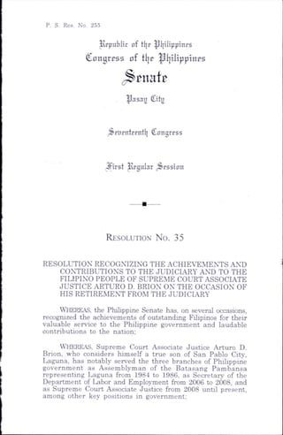P. S. Res. No. 255
lrpiiblic nf tlje ^Inlippincs
Congress o f fl|p ipiiilippines
^ tm h
^asau City
Srlirntcentl] Conqrrss
(^irst ^g u lar Session
R esolution N o . 35
RESOLUTION RECOGNIZING THE ACHIETEMENTS AND
CONTRIBUTIONS TO THE JUDICIARY AND TO THE
FILIPINO PEOPLE OF SUPREME COURT ASSOCIATE
JUSTICE ARTURO D. BRION ON THE OCCASION OF
HIS RETIREMENT FROM THE JUDICIARY
Whereas, the Philippine Senate has, on several occasions,
recognized the achievements of outstanding Filipinos for their
valuable service to the Philippine government and laudable
contributions to the nation;
Whereas, Supreme Court Associate Justice Arturo D.
Brion, who considers himself a true son of San Pablo City,
Laguna, has notably served the three branches of Philippine
government as Assemblyman of the Batasang Pambansa
representing Laguna from 1984 to 1986, as Secretary of the
Department of Labor and Employment from 2006 to 2008, and
as Supreme Court Associate Justice from 2008 until present,
among other key positions in government;
 