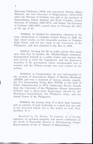 Batasang Pambansa (1984) and concurrent Muslim Affairs
Minister, the first Governor of Maguindanao (1973-1975)
when the Province of Cotabato was spHt to the provinces of
Maguindanao, Sultan Kudarat and North Cotabato, former
Governor of Cotabato (1967-1971), and former Vice-Governor
of Cotabato (1963-1967), passed away on Februaiy 28, 2017,
at the age of 81;
WHEREAS, he finished his elementary education as the
class valedictorian at Cotabato Central School in 1949, his
high school studies as first honorable mention at Cotabato
High School, and his law study at the University of the
Phihppines, and was admitted to the Bar in 1959;
Whereas, devoting his life to pubhc service that spans
more than four (4) decades, the Muslim-Fihpino statesman”
distinguished himself as a public leader and servant who
had served in both the Legislative and the Executive
branches of the government whose incomparable love of
country and the Filipino people was very evident in his
actions;
WHEREAS, as Congressman, he was instrumental in
the creation of Autonomous Region of Muslim Mindanao
(ARMM) and was a recipient of various awards, namely,
the Ten Outstanding Young Men (TO'M) in the field of
Pubhc Administration in 1974; Community Service Awards
from the University of the Philippines Alumni Association
(UPAA) and a three-tim e Kagitingan Award by the
Philippine Constabulary, the Philippine Army, and the
Armed Forces of the Philippines;
WHEREAS, the passing away of a great legal lu m in a ry
and an epitome of good leadership is a great loss not only
to his bereaved family but to the nation as well; Now,
therefore, be it
Resolved by the Senate, To express, as it hereby
expresses, its profound sympathy and sincere condolences on
the death of Honorable Simeon A. Datumanong, former
Representative of the 2nd District of Maguindanao.
 