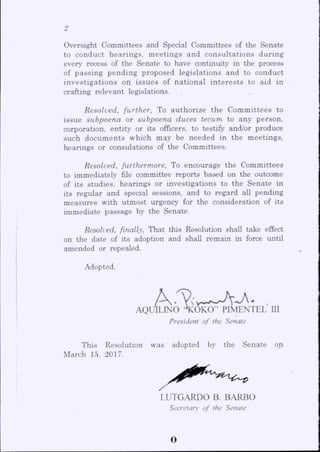 Oversight Committees and Special Committees of the Senate
to conduct hearings, meetings and consultations during
every recess of the Senate to have continuity in the process
of passing pending proposed legislations and to conduct
investigations on issues of national interests to aid in
crafting relevant legislations.
Resolved, further, To authorize the Committees to
issue subpoena or subpoena duces tecum to any person,
corporation, entity or its officers, to testify and/or produce
such documents which may be needed in the meetings,
hearings or consolations of the Committees.
Resolved, furthermore. To encourage the Committees
to immediately file committee reports based on the outcome
of its studies, hearings or investigations to the Senate in
its regular and special sessions, and to regard all pending
measures with utmost urgency for the consideration of its
immediate passage by the Senate.
Resolved, finally. That this Resolution shall take effect
on the date of its adoption and shall remain in force until
amended or repealed.
Adopted,
AQL/ILINO '^ O kS ^ ^ T ^ T E L III
President of the Senate
This Resolution was adopted by the Senate on
March 15, 2017.
LUTGARDO B. BARBO
Secretary of the Senate
o
 