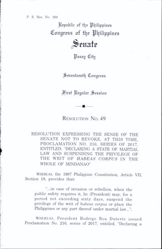 P. S. Res. No. 388
|{ppubltr of flje ^l|iltppinps
Congress of fl|e |ll}ilipptnes
(Senate
^asay City
^eppntcentlj Congress
jfirst llegular ^^esston
Resolution N o. 49
RESOLUTION EXPRESSING THE SENSE OF THE
SENATE NOT TO REVOKE, AT THIS TIME,
PROCLAMATION NO. 216, SERIES OF 2017,
ENTITLED, “DECLARING A STATE OF MARTIAL
LAW AND SUSPENDING THE PRIVILEGE OF
THE WRIT OF HABEAS CORPUS IN THE
WHOLE OF MINDANAO”
Whereas, the 1987 Philippine Constitution, Article VII,
Section 18, provides that:
“...in case of invasion or rebellion, when the
public safety requires it, he (President) may, for a
period not exceeding sixty days, suspend the
privilege of the writ of habeas corpus or place the
Philippines or any part thereof under martial law...”;
W h e r e a s , President Rodrigo Roa Duterte issued
Proclamation No. 216, series of 2017, entitled, “Declaring a
 