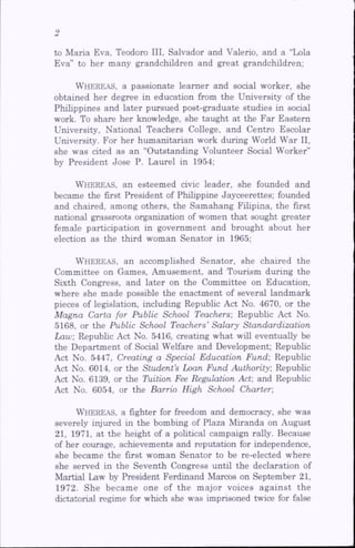to Maria Eva, Teodoro III, Salvador and Valerio, and a “Lola
Eva” to her many grandchildren and great grandchildren;
Whereas, a passionate learner and social worker, she
obtained her degree in education from the University of the
Philippines and later pursued post-graduate studies in social
work. To share her knowledge, she taught at the Far Eastern
University, National Teachers College, and Centro Escolar
University. For her humanitarian work during World War II,
she was cited as an “Outstanding Volunteer Social Worker”
by President Jose P. Laurel in 1954;
Whereas, an esteemed civic leader, she founded and
became the first President of Philippine Jayceerettes; founded
and chaired, among others, the Samahang Filipina, the first
national grassroots organization of women that sought greater
female participation in government and brought about her
election as the third woman Senator in 1965;
Whereas, an accomplished Senator, she chaired the
Committee on Games, Amusement, and Tourism during the
Sixth Congress, and later on the Committee on Education,
where she made possible the enactment of several landmark
pieces of legislation, including Repubhc Act No. 4670, or the
Magna Carta for Public School Teachers', Republic Act No.
5168, or the Public School Teachers’Salary Standardization
Law; Republic Act No. 5416, creating what will eventually be
the Department of Social Welfare and Development; Repubhc
Act No. 5447, Creating a Special Education Fund; Repubhc
Act No. 6014, or the Student’s Loan Fund Authority; Repubhc
Act No. 6139, or the Tuition Fee Regulation Act; and Repubhc
Act No. 6054, or the Barrio High School Charter;
Whereas, a fighter for freedom and democracy, she was
severely injured in the bombing of Plaza Miranda on August
21, 1971, at the height of a pohtical campaign raUy. Because
of her courage, achievements and reputation for independence,
she became the first woman Senator to be re-elected where
she served in the Seventh Congress until the declaration of
Martial Law by President Ferdinand Marcos on September 21,
1972. She became one of the major voices against the
dictatorial regime for which she was imprisoned twice for false
 