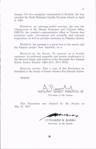 charges. For her exemplary commitment to freedom, she was
awarded the SLxth Mahatma Gandhi Freedom Award on April
2, 1985;
Whereas, an untiring public servant, she was the
Chairperson of the Manila Economic and Cultural Office
(MECO), the country’s representative office in Taiwan that
promotes trade, investment and scientific and cultural
cooperation, as well as provides assistance to Filipinos therein;
Whereas, her passing is a great loss to the nation and
the Filipino people: Now, therefore, be it
Resolved by the Senate, To express, as it hereby
expresses, its profound sympathy and sincere condolences to
the bereaved family and relatives of the Honorable Eva Estrada
Kalaw, former Senator (1965-1971; 1971-1972);
Resolved, further. That a copy of this Resolution be
furnished to the family of former Senator Eva Estrada Kalaw.
Adopted,
AQUILINO -‘KOKO” PIMENTEL III
President of the Senate
This Resolution was adopted by the Senate on
May 31, 2017.
LUTGARDO B. BARBO
Secretary of the Senate
o
 