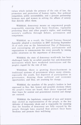 values which include the primacy of the rule of law, the
promotion and protection of hum an rights, free political
competition, public accountabUity, and a genuine partnership
between men and women in solving the affairs of society
that directly affect them;
Whereas, democracy m eans an em pow ered people
responsibly enjoying th e ir basic freedom s, vigilantly
protecting their and other people’s rights, and resolving
society’s conflicts th ro u g h debate, p e rsu a sio n and
compromise;
WHEREAS, as a result, the United Nations General
Assembly adopted a resolution in 2007 declaring September
15 of each year as the International Day of Democracy,
and encouraging all governments, parliam ents and
organizations to commemorate the event annually by raising
pubhc awareness on the importance of democracy;
Whereas, the state of democracy world-wide has been
challenged lately by so-called populist but anti-democratic
m ovem ents which have w eakened institutions and the
people’s regard for the rule of law;
WHEREAS, th e re is grow ing d ise n c h a n tm e n t in
traditional system s of governm ent where many citizens,
especially the youth, feel deprived of participation in
governance, denying them p o litical and econom ic
opportunities, and thus, are yearning for change;
WHEREAS, the mandate of the people’s leaders is best
expressed in free, fair, honest and peaceful elections where
the people’s voices are heard, their choice respected and
their hopes for societal and generational renewal and change
are ensured;
Whereas, the legislature, composed of men and women
duly elected as representatives of the people, is the key
defender of democratic ideals and is responsible for ensuring
th at the benefits of democracy are fully enjoyed by the
people through law s enacted th a t protect th e ir basic
freedoms and promote their well-being;
 