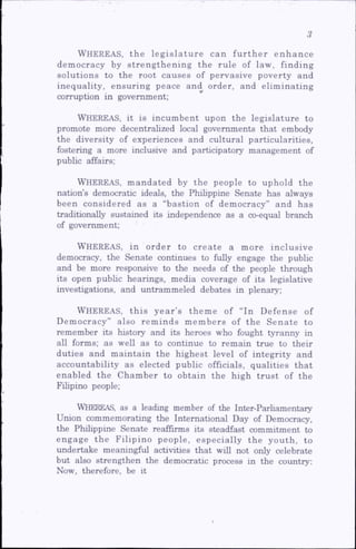 Wh e r e a s, th e le g is la tu re can fu rth e r en h an ce
dem ocracy by stren g th en in g the rule of law, finding
solutions to the root causes of pervasive poverty and
inequality, ensuring peace and order, and elim inating
corruption in government;
Wh ereas, it is incum bent upon the legislature to
promote more decentrahzed local governments that embody
the diversity of experiences and cultural particularities,
fostering a more inclusive and participatory management of
pubhc affairs;
Wh ereas, m andated by the people to uphold the
nation’s democratic ideals, the Phihppine Senate has always
been considered as a “bastion of dem ocracy” and has
traditionally sustained its independence as a co-equal branch
of government;
Wh e r e a s, in order to create a m ore inclusive
democracy, the Senate continues to fully engage the pubhc
and be more responsive to the needs of the people through
its open pubhc hearings, media coverage of its legislative
investigations, and untrammeled debates in plenary;
Wh e r e a s, this year’s theme of “In Defense of
Democracy” also reminds members of the Senate to
remember its history and its heroes who fought tyranny in
ah forms; as well as to continue to remain true to their
duties and maintain the highest level of integrity and
accountability as elected public officials, qualities that
enabled the Chamber to obtain the high trust of the
Fihpino people;
Whereas, as a leading member of the Inter-Parhamentaiy
Union commemorating the International Day of Democracy,
the Phihppine Senate reaffirms its steadfast commitment to
engage the Filipino people, especially the youth, to
undertake meaningful activities that wdl not only celebrate
but also strengthen the democratic process in the country:
Now, therefore, be it
 