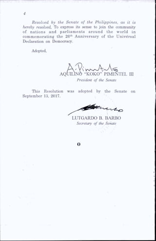 Resolved by the Senate of the Philippines, as it is
hereby resolved. To express its sense to join the community
of nations and parliam ents around the world in
commemorating the 20th Anniversary of the Universal
Declaration on Democracy.
Adopted,
'
AQUILINO “KOKO” PIMENTEL ID
President of the Senate
This Resolution was adopted by the Senate on
September 13, 2017.
LUTGARDO B. BARBO
Secretary of the Senate
o
 