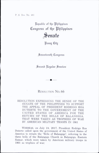 P. S. Res. No. 481
Republic of tl|e ^Ijilipptnps
Congress of ttje ^{jilippinos
^asag City
^^ElipntEpntli Cangrpss
^Econb ivEgular ;^essinn
R esolution No. 66
RESOLUTION EXPRESSING THE SENSE OF THE
SENATE OF THE PHILIPPINES TO SUPPORT
THE APPEAL OF PRESIDENT RODRIGO ROA
DUTERTE TO THE GOVERNMENT OF THE
UNITED STATES OF AMERICA FOR THE
RETURN OF THE BELLS OF BALANGIGA,
THAT WERE TAKEN AS TROPHIES OF WAR
BY AMERICAN MILITARY TROOPS IN 1901
Whereas, on July 24, 2017, President Rodrigo Roa
Duterte called upon the government of the United States of
America to return the “BeUs of Balangiga”, referring to the
three bells of the Balangiga Church in Balangiga, Eastern
Samar, which were taken by American military troops in
1901 as trophies of war;
 