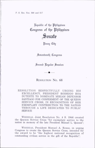 P. S. Res. Nos. 508 and 517
^publit of fl|e ^l|ilipptnps
Congrpss nf tijp |Ii|UippTnps
^ t m t t
^asag City
^Bljentcentl| Congress
^Bconb Jugular .Session
R esolution N o. 68
RESOLUTION RESPECTFULLY URGING HIS
EXCELLENCY, PRESIDENT RODRIGO ROA
DUTERTE TO NOMINATE MIRIAM DEFENSOR
SANTIAGO FOR CONFERMENT OF THE QUEZON
SERVICE CROSS, IN RECOGNITION OF HER
EXEMPLARY CONTRIBUTION TO THE NATION
THROUGH A LIFE DEDICATED TO PUBLIC
SERVICE
Whereas, Joint Resolution No. 4 S. 1946 created
the Quezon Service Cross “for exemplary service to the
nation in memory of the late President Manuel L. Quezon”;
Whereas, President Manuel A. Roxas, in urging
Congress to create the Quezon Service Cross, intended for
the award to be “the highest national recognition of
outstanding civilian service in the gift of the Republic”;
 