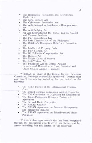 • ■ The Responsible Parenthood and Reproductive
Health Act
The Data Privacy Act
The Cybercrime Prevention Act
The Anti-Enforced or Involuntary Disappearance
Act
The Anti-BuU>ing Act
An Act Restructuring the Excise Tax on Alcohol
and Tobacco Products
The Fair Competition Law
The Rare Diseases Act of the Philippines
The Children’s Emergency Rehef and Protection
Act
The Intellectual Property Code
The Fair Election Act
The on Pollution Compensation Act
The Biofuels Act
The Magna Carta of Women
The Anti-Torture Act
The Philippine Act on Crimes Against
International Humanitarian Law, Genocide and
Other Crimes Against Humanity;
Whereas, as Chair of the Senate Foreign Relations
Committee, Santiago successfully sponsored treaties that
now benefit the country, including, but not limited to, the
following:
The Rome Statute of the International Criminal
Court
The United Nations Convention Against Corruption
The ILO Convention on Migration for Employment
The Japan-Phihppines Economic Partnership
Agreement
The Revised Kyoto Convention
The ASEAN Charter
The ASEAN Agreement on Disaster Management
and Emergency Reponse
The ASEAN Agreement on Transboundary Haze
Pollution;
Whereas, Santiago’s contribution has been recognized
through the prestigious awards given her throughout her
career, including, but not limited to, the following:
 