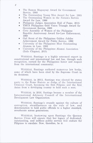 • The Ramon Magsaysay Award for Government
Service, 1988
• The Outstanding Young Men Award for Law, 1985
• The Outstanding Women in the Nation’s Service
Award for Law, 1986
• Philippine Judges Association Hall of Fame, 2015
• YMCA Philippines Gold Vision Triangle Award for
Government Service, 1988
• Civic Assembly of Women of the Philippine
Repubhc Anniversary Award for»Law Enforcement,
1988
• Girl Scout of the Philippines Golden Jubilee
Achievement Award for Pubhc Service, 1990
• University of the Philippines Most Outstanding
Alumna in Law, 1988
• University of the Philippines Alumni Association
(Iloilo Chapter), 2015;
Whereas, Santiago is a highly esteemed expert in
constitutional and international law and has, through such
recognition, earned for the Philippines honor and respect
from the international community;
Whereas, Santiago authored numerous law books,
some of which have been cited by the Supreme Court in
its decisions;
Whereas, in 2013, Santiago was elected by states
party to the Rome Statute as Judge of the International
Criminal Court, becoming the first Fihpino and the first
Asian from a developing country to hold such a seat;
Whereas, in 2016, Santiago became a member of the
International Advisory Council of the International
Development Law Organization;
Whereas, Santiago’s crusade against the culture of
corruption, steadfastness on the rule of law, and
determination to hold pubhc officials to a higher standard,
reverberate across generations;
Whereas, bestowing upon Santiago the Quezon
Service Cross will ensure that her legacy of dedicated,
outstanding, and selfless public service will endure for
Fihpinos to emulate; Now, therefore, be it
 
