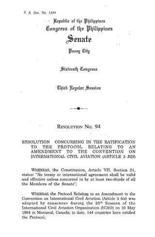 P. S. Res. No. 1334
., 2lrl'uhlir of fqr Jqilil'l'iurs
.(!hrn!lr~55 llf f4~ J4ilippin~5
~tuaft
•
RESOLUTION No. 94
RESOLUTION CONCURRING IN THE RATIFICATION
TO THE PROTOCOL RELATING TO AN
AMENDMENT TO THE CONVENTION ON
INTERNATIONAL CIVIL AVIATION (ARTICLE 3 BIE;)
WHEREAS, the Constitution, Article VII, Section 21,
states: "No treaty or international agreement shall be valid
and effective unless concurred in by at least two-thirds of all
the Members of the Senate";
WHEREAS, the Protocol Relating to an Amendment to the
Convention on International Civil Aviation (Article 3 bis) was
adopted by consensus during the 25th
Session of the
International Civil Aviation Organization (ICAO) on 10 May
1984 in Montreal, Canada; to date, 144 countries have ratified
the Protocol;
 