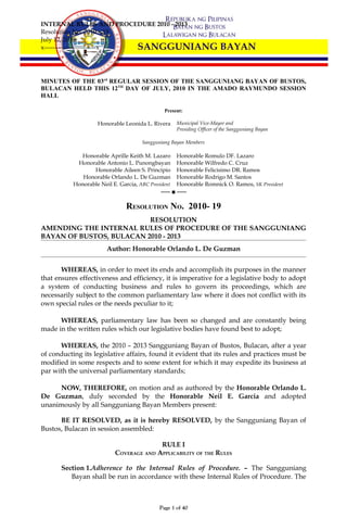 INTERNAL RULES AND PROCEDURE 2010 - 2013
Resolution No. 2010 – 19
July 12, 2010
x-------------------------x




MINUTES OF THE 03rd REGULAR SESSION OF THE SANGGUNIANG BAYAN OF BUSTOS,
BULACAN HELD THIS 12TH DAY OF JULY, 2010 IN THE AMADO RAYMUNDO SESSION
HALL

                                               Present:

                    Honorable Leonida L. Rivera      Municipal Vice-Mayor and
                                                     Presiding Officer of the Sangguniang Bayan

                                      Sangguniang Bayan Members

             Honorable Aprille Keith M. Lazaro       Honorable Romulo DF. Lazaro
            Honorable Antonio L. Punongbayan         Honorable Wilfredo C. Cruz
                  Honorable Aileen S. Principio      Honorable Felicisimo DR. Ramos
              Honorable Orlando L. De Guzman         Honorable Rodrigo M. Santos
           Honorable Neil E. Garcia, ABC President   Honorable Romnick O. Ramos, SK President
                                              ―― ■ ――

                                RESOLUTION NO. 2010- 19
                          RESOLUTION
AMENDING THE INTERNAL RULES OF PROCEDURE OF THE SANGGUNIANG
BAYAN OF BUSTOS, BULACAN 2010 - 2013
                        Author: Honorable Orlando L. De Guzman


       WHEREAS, in order to meet its ends and accomplish its purposes in the manner
that ensures effectiveness and efficiency, it is imperative for a legislative body to adopt
a system of conducting business and rules to govern its proceedings, which are
necessarily subject to the common parliamentary law where it does not conflict with its
own special rules or the needs peculiar to it;

      WHEREAS, parliamentary law has been so changed and are constantly being
made in the written rules which our legislative bodies have found best to adopt;

      WHEREAS, the 2010 – 2013 Sangguniang Bayan of Bustos, Bulacan, after a year
of conducting its legislative affairs, found it evident that its rules and practices must be
modified in some respects and to some extent for which it may expedite its business at
par with the universal parliamentary standards;

      NOW, THEREFORE, on motion and as authored by the Honorable Orlando L.
De Guzman, duly seconded by the Honorable Neil E. Garcia and adopted
unanimously by all Sangguniang Bayan Members present:

      BE IT RESOLVED, as it is hereby RESOLVED, by the Sangguniang Bayan of
Bustos, Bulacan in session assembled:

                                         RULE I
                           COVERAGE AND APPLICABILITY OF THE RULES

       Section 1.Adherence to the Internal Rules of Procedure. – The Sangguniang
          Bayan shall be run in accordance with these Internal Rules of Procedure. The



                                             Page 1 of 40
 