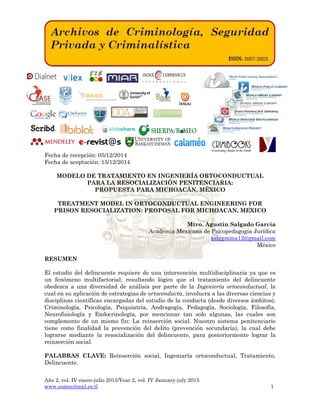 Año 2, vol. IV enero-julio 2015/Year 2, vol. IV January-july 2015
www.somecrimnl.es.tl 1
Fecha de recepción: 05/12/2014
Fecha de aceptación: 15/12/2014
MODELO DE TRATAMIENTO EN INGENIERÍA ORTOCONDUCTUAL
PARA LA RESOCIALIZACIÓN PENITENCIARIA:
PROPUESTA PARA MICHOACÁN, MÉXICO
TREATMENT MODEL IN ORTOCONDUCTUAL ENGINEERING FOR
PRISON RESOCIALIZATION: PROPOSAL FOR MICHOACAN, MEXICO
Mtro. Agustín Salgado García
Academia Mexicana de Psicopedagogía Jurídica
ssiggmma12@gmail.com
México
RESUMEN
El estudio del delincuente requiere de una intervención multidisciplinaria ya que es
un fenómeno multifactorial; resultando lógico que el tratamiento del delincuente
obedezca a una diversidad de análisis por parte de la Ingeniería ortoconductual, la
cual en su aplicación de estrategias de ortoconducta, involucra a las diversas ciencias y
disciplinas científicas encargadas del estudio de la conducta (desde diversos ámbitos),
Criminología, Psicología, Psiquiatría, Andragogía, Pedagogía, Sociología, Filosofía,
Neurofisiología y Endocrinología, por mencionar tan solo algunas, las cuales son
complemento de un mismo fin: La reinserción social. Nuestro sistema penitenciario
tiene como finalidad la prevención del delito (prevención secundaría), la cual debe
lograrse mediante la resocialización del delincuente, para posteriormente lograr la
reinserción social.
PALABRAS CLAVE: Reinserción social, Ingeniaría ortoconductual, Tratamiento,
Delincuente.
 