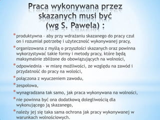 *produktywna – aby przy wdrażaniu skazanego do pracy czuł
on i rozumiał potrzebę i użyteczność wykonywanej pracy,
*organizowana z myślą o przyszłości skazanych oraz powinna
wykorzystywać takie formy i metody pracy, które będą
maksymalnie zbliżone do obowiązujących na wolności,
*odpowiednia – w miarę możliwości, ze względu na zawód i
przydatność do pracy na wolości,
*połączona z wyuczeniem zawodu,
*zespołowa,
*wynagradzana tak samo, jak praca wykonywana na wolności,
*nie powinna być ona dodatkową dolegliwością dla
wykonującego ją skazanego,
*należy jej się taka sama ochrona jak pracy wykonywanej w
warunkach wolnościowych.
 