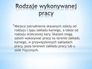 *Miejsce zatrudnienia skazanych zależy od
rodzaju i typu zakładu karnego, a także od
rodzaju orzeczonej kary. Skazani mogą
zatem wykonywać pracę na terenie zakładu
karnego, w przywięziennych zakładach
pracy, poza terenem zakładu pracy lub u
osób fizycznych.
 