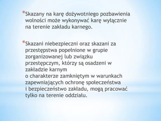 *Skazany na karę dożywotniego pozbawienia
wolności może wykonywać karę wyłącznie
na terenie zakładu karnego.
*Skazani niebezpieczni oraz skazani za
przestępstwa popełnione w grupie
zorganizowanej lub związku
przestępczym, którzy są osadzeni w
zakładzie karnym
o charakterze zamkniętym w warunkach
zapewniających ochronę społeczeństwa
i bezpieczeństwo zakładu, mogą pracować
tylko na terenie oddziału.
 