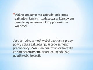 *Ważne znacznie ma zatrudnienie poza
zakładem karnym, zwłaszcza w końcowym
okresie wykonywania kary pobawienia
wolności.
Jest to jedna z możliwości uzyskania pracy
po wyjściu z zakładu np. u tego samego
pracodawcy. Zwiększa ona również kontakt
ze społeczeństwem, przez co łagodzi się
uciążliwość izolacji.
 
