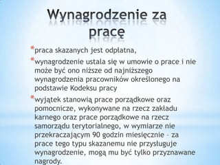 *praca skazanych jest odpłatna,
*wynagrodzenie ustala się w umowie o prace i nie
może być ono niższe od najniższego
wynagrodzenia pracowników określonego na
podstawie Kodeksu pracy
*wyjątek stanowią prace porządkowe oraz
pomocnicze, wykonywane na rzecz zakładu
karnego oraz prace porządkowe na rzecz
samorządu terytorialnego, w wymiarze nie
przekraczającym 90 godzin miesięcznie – za
prace tego typu skazanemu nie przysługuje
wynagrodzenie, mogą mu być tylko przyznawane
nagrody.
 
