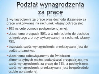 Z wynagrodzenia za pracę oraz dochodu skazanego za
pracę wykonywaną na rachunek własny potrąca się:
-10% na cele pomocy postpenitencjarnej,
-skazanemu przepada 50%, a w odniesieniu do dochodu
osiągniętego z pracy wykonywanej na rachunek własny
75%,
-pozostała część wynagrodzenia przekazywana jest do
budżetu państwa,
-skazanemu zobowiązanemu do świadczeń
alimentacyjnych można podwyższyć przypadającą mu
część wynagrodzenia za pracę do 75%, a podwyższona
część wynagrodzenia przekazywana jest bezpośrednio
osobie uprawnionej.
 