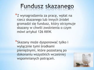 *Z wynagrodzenia za pracę, wpłat na
rzecz skazanego lub innych źródeł
gromadzi się fundusz, który otrzymuje
skazany w chwili zwolnienia o czym
mówi artykuł 126 KKW.
*Skazany może dysponować tylko i
wyłącznie tymi środkami
pieniężnymi, które pozostaną po
dokonaniu wszystkich wcześniej
wspomnianych potrąceń.
 
