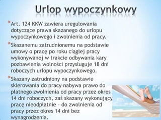 *Art. 124 KKW zawiera uregulowania
dotyczące prawa skazanego do urlopu
wypoczynkowego i zwolnienia od pracy.
*Skazanemu zatrudnionemu na podstawie
umowy o pracę po roku ciągłej pracy
wykonywanej w trakcie odbywania kary
pozbawienia wolności przysługuje 18 dni
roboczych urlopu wypoczynkowego.
*Skazany zatrudniony na podstawie
skierowania do pracy nabywa prawo do
płatnego zwolnienia od pracy przez okres
14 dni roboczych, zaś skazany wykonujący
pracę nieodpłatnie – do zwolnienia od
pracy przez okres 14 dni bez
wynagrodzenia.
 