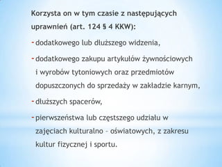 Korzysta on w tym czasie z następujących
uprawnień (art. 124 § 4 KKW):
-dodatkowego lub dłuższego widzenia,
-dodatkowego zakupu artykułów żywnościowych
i wyrobów tytoniowych oraz przedmiotów
dopuszczonych do sprzedaży w zakładzie karnym,
-dłuższych spacerów,
-pierwszeństwa lub częstszego udziału w
zajęciach kulturalno – oświatowych, z zakresu
kultur fizycznej i sportu.
 