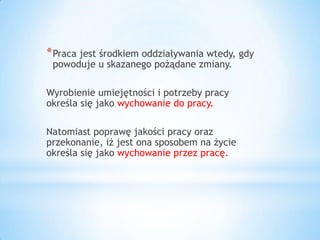 *Praca jest środkiem oddziaływania wtedy, gdy
powoduje u skazanego pożądane zmiany.
Wyrobienie umiejętności i potrzeby pracy
określa się jako wychowanie do pracy.
Natomiast poprawę jakości pracy oraz
przekonanie, iż jest ona sposobem na życie
określa się jako wychowanie przez pracę.
 